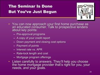 The Seminar Is Done But You’ve Just Begun You can now approach your first home purchase as an educated consumer. Talk to prospective lenders about key points: Pre-approval programs A copy of your credit report Down payment and closing cost options Payment of points Interest rate vs. APR Rate-lock length and cost Mortgage program offerings Listen carefully to answers. They’ll help you choose the home mortgage provider that’s right for you, your needs, and your goals. 