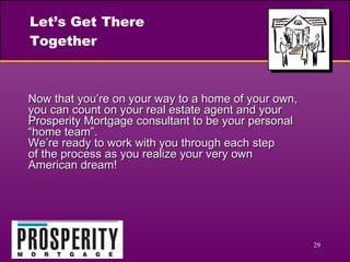 Let’s Get There Together Now that you’re on your way to a home of your own, you can count on your real estate agent and your Prosperity Mortgage consultant to be your personal “home team”.  We’re ready to work with you through each step  of the process as you realize your very own  American dream! 