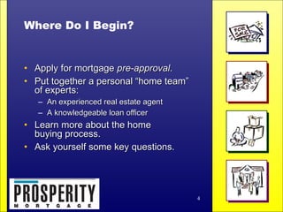 Where Do I Begin? Apply for mortgage  pre-approval . Put together a personal “home team”  of experts: An experienced real estate agent  A knowledgeable loan officer Learn more about the home  buying process. Ask yourself some key questions. 