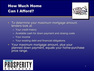 How Much Home Can I Afford? To determine your maximum mortgage amount, lenders look at: Your credit history Available cash for down payment and closing costs Your income Your existing debt and financial obligations Your maximum mortgage amount, plus your  planned down payment, equals your home-purchase price range. 
