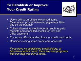 To Establish or Improve Your Credit Rating Use credit to purchase low priced items.  Make a few, prompt minimum payments, then  pay off the balance. Collect alternative credit records, such as paid receipts and cancelled checks for rent and  utility payments. Try to pay off outstanding loans or credit card debts. Consider closing some credit card accounts. If you have no established credit history, or  less-than-perfect credit, there are loan programs  that can help you buy a home. 