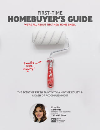 THE SCENT OF FRESH PAINT WITH A HINT OF EQUITY &
A DASH OF ACCOMPLISHMENT
FIRST-TIME
HOMEBUYER’S GUIDEWE’RE ALL ABOUT THAT NEW HOME SMELL
Priscilla
Sandoval
MORTGAGE LOAN ORIGINATOR
NMLS#1086967
720.465.7816
 
