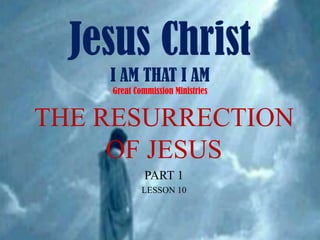 Jesus ChristI AM THAT I AMGreat Commission Ministries THE RESURRECTION OF JESUS PART 1 LESSON 10 