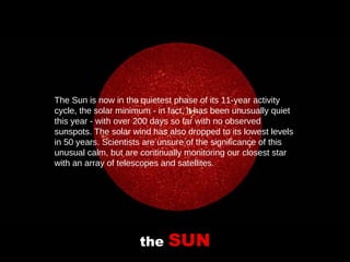 the  SUN The Sun is now in the quietest phase of its 11-year activity cycle, the solar minimum - in fact, it has been unusually quiet this year - with over 200 days so far with no observed sunspots. The solar wind has also dropped to its lowest levels in 50 years. Scientists are unsure of the significance of this unusual calm, but are continually monitoring our closest star with an array of telescopes and satellites.   