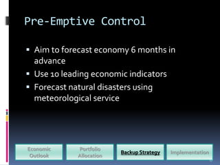 Pre-Emptive Control

 Aim to forecast economy 6 months in
  advance
 Use 10 leading economic indicators
 Forecast natural disasters using
  meteorological service




Economic     Portfolio
                          Backup Strategy   Implementation
 Outlook     Allocation
                                                             17
 