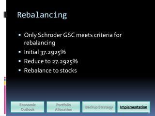 Rebalancing

 Only Schroder GSC meets criteria for
  rebalancing
 Initial 37.2925%
 Reduce to 27.2925%
 Rebalance to stocks




Economic     Portfolio
                          Backup Strategy   Implementation
 Outlook     Allocation
                                                             26
 