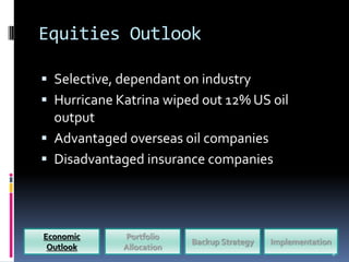 Equities Outlook

 Selective, dependant on industry
 Hurricane Katrina wiped out 12% US oil
  output
 Advantaged overseas oil companies
 Disadvantaged insurance companies




Economic     Portfolio
                          Backup Strategy   Implementation
 Outlook     Allocation
                                                             8
 
