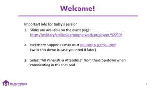 Welcome!
Important info for today’s session:
1. Slides are available on the event page:
https://militaryfamilieslearningnetwork.org/event/52250/
2. Need tech support? Email us at MilFamLN@gmail.com
(write this down in case you need it later)
3. Select “All Panelists & Attendees” from the drop-down when
commenting in the chat pod.
1
 