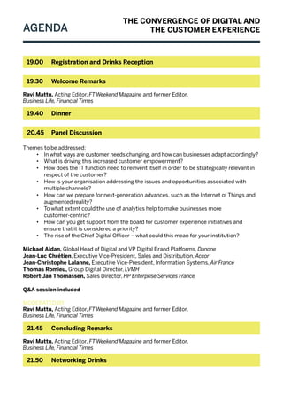 Agenda
19.00 	Registration and Drinks Reception
19.30 	 Welcome Remarks
Ravi Mattu, Acting Editor, FT Weekend Magazine and former Editor,
Business Life, Financial Times
19.40 	 Dinner
20.45 	Panel Discussion
Themes to be addressed:
•	 In what ways are customer needs changing, and how can businesses adapt accordingly?
•	 What is driving this increased customer empowerment?
•	 How does the IT function need to reinvent itself in order to be strategically relevant in
respect of the customer?
•	 How is your organisation addressing the issues and opportunities associated with
multiple channels?
•	 How can we prepare for next-generation advances, such as the Internet of Things and
augmented reality?
•	 To what extent could the use of analytics help to make businesses more
customer-centric?
•	 How can you get support from the board for customer experience initiatives and
ensure that it is considered a priority?
•	 The rise of the Chief Digital Officer – what could this mean for your institution?
Michael Aidan, Global Head of Digital and VP Digital Brand Platforms, Danone
Jean-Luc Chrétien, Executive Vice-President, Sales and Distribution, Accor
Jean-Christophe Lalanne, Executive Vice-President, Information Systems, Air France
Thomas Romieu, Group Digital Director, LVMH
Robert-Jan Thomassen, Sales Director, HP Enterprise Services France
Q&A session included
Moderated by
Ravi Mattu, Acting Editor, FT Weekend Magazine and former Editor,
Business Life, Financial Times
21.45 	 Concluding Remarks
Ravi Mattu, Acting Editor, FT Weekend Magazine and former Editor,
Business Life, Financial Times
21.50 	Networking Drinks
THE CONVERGENCE OF DIGITAL AND
THE CUSTOMER EXPERIENCE
 