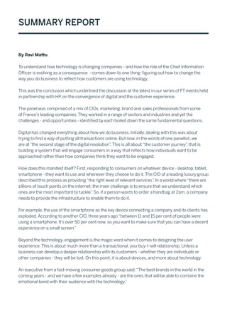 Summary Report
By Ravi Mattu
To understand how technology is changing companies - and how the role of the Chief Information
Officer is evolving as a consequence - comes down to one thing: figuring out how to change the
way you do business to reflect how customers are using technology.
This was the conclusion which underlined the discussion at the latest in our series of FT events held
in partnership with HP, on the convergence of digital and the customer experience.
The panel was comprised of a mix of CIOs, marketing, brand and sales professionals from some
of France’s leading companies.They worked in a range of sectors and industries and yet the
challenges - and opportunities - identified by each boiled down the same fundamental questions.
Digital has changed everything about how we do business. Initially, dealing with this was about
trying to find a way of putting all transactions online. But now, in the words of one panellist, we
are at“the second stage of the digital revolution”.This is all about“the customer journey”, that is
building a system that will engage consumers in a way that reflects how individuals want to be
approached rather than how companies think they want to be engaged.
How does this manifest itself? First, responding to consumers on whatever device - desktop, tablet,
smartphone - they want to use and whenever they choose to do it.The CIO of a leading luxury group
described this process as providing“the right level of relevant services”. In a world where“there are
zillions of touch points on the internet; the main challenge is to ensure that we understand which
ones are the most important to tackle”. So, if a person wants to order a handbag at 2am, a company
needs to provide the infrastructure to enable them to do it.
For example, the use of the smartphone as the key device connecting a company and its clients has
exploded.According to another CIO, three years ago“between 11 and 15 per cent of people were
using a smartphone. It’s over 50 per cent now, so you want to make sure that you can have a decent
experience on a small screen.”
Beyond the technology, engagement is the magic word when it comes to designing the user
experience.This is about much more than a transactional, you-buy-I-sell relationship. Unless a
business can develop a deeper relationship with its customers - whether they are individuals or
other companies - they will be lost. On this point, it is about devices, and more about technology.
An executive from a fast-moving consumer goods group said:“The best brands in the world in the
coming years - and we have a few examples already - are the ones that will be able to combine the
emotional bond with their audience with the technology.”
 