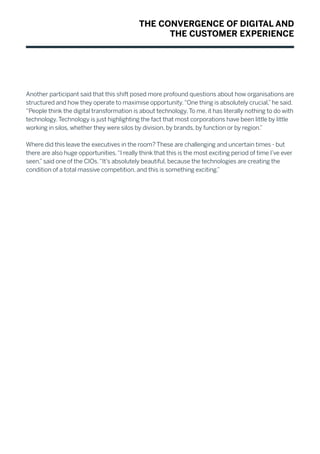 Another participant said that this shift posed more profound questions about how organisations are
structured and how they operate to maximise opportunity.“One thing is absolutely crucial,”he said.
“People think the digital transformation is about technology.To me, it has literally nothing to do with
technology.Technology is just highlighting the fact that most corporations have been little by little
working in silos, whether they were silos by division, by brands, by function or by region.”
Where did this leave the executives in the room? These are challenging and uncertain times - but
there are also huge opportunities.“I really think that this is the most exciting period of time I’ve ever
seen,”said one of the CIOs.“It’s absolutely beautiful, because the technologies are creating the
condition of a total massive competition, and this is something exciting.”
THE CONVERGENCE OF DIGITAL AND
THE CUSTOMER EXPERIENCE
 