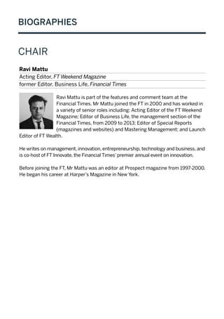 BIOGRAPHIES
CHAIR
Ravi Mattu
Acting Editor, FT Weekend Magazine
former Editor, Business Life, Financial Times
Ravi Mattu is part of the features and comment team at the
Financial Times. Mr Mattu joined the FT in 2000 and has worked in
a variety of senior roles including: Acting Editor of the FT Weekend
Magazine; Editor of Business Life, the management section of the
Financial Times, from 2009 to 2013; Editor of Special Reports
(magazines and websites) and Mastering Management; and Launch
Editor of FT Wealth.
He writes on management, innovation, entrepreneurship, technology and business, and
is co-host of FT Innovate, the Financial Times’ premier annual event on innovation.
Before joining the FT, Mr Mattu was an editor at Prospect magazine from 1997-2000.
He began his career at Harper’s Magazine in New York.
 