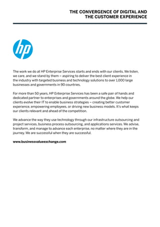 The work we do at HP Enterprise Services starts and ends with our clients. We listen,
we care, and we stand by them – aspiring to deliver the best client experience in
the industry with targeted business and technology solutions to over 1,000 large
businesses and governments in 90 countries.
For more than 50 years, HP Enterprise Services has been a safe pair of hands and
dedicated partner to enterprises and governments around the globe. We help our
clients evolve their IT to enable business strategies – creating better customer
experience, empowering employees, or driving new business models. It’s what keeps
our clients relevant and ahead of the competition.
We advance the way they use technology through our infrastructure outsourcing and
project services, business process outsourcing, and applications services. We advise,
transform, and manage to advance each enterprise, no matter where they are in the
journey. We are successful when they are successful.
www.businessvalueexchange.com
THE CONVERGENCE OF DIGITAL AND
THE CUSTOMER EXPERIENCE
 