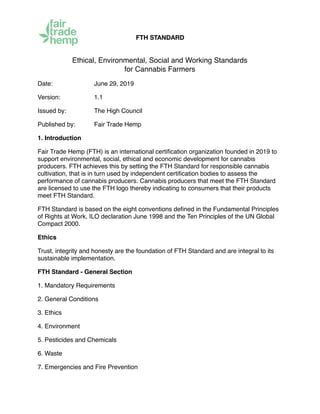 FTH STANDARD
Ethical, Environmental, Social and Working Standards 
for Cannabis Farmers
Date: June 29, 2019
Version: 1.1
Issued by: The High Council
Published by: Fair Trade Hemp
1. Introduction
Fair Trade Hemp (FTH) is an international certiﬁcation organization founded in 2019 to
support environmental, social, ethical and economic development for cannabis
producers. FTH achieves this by setting the FTH Standard for responsible cannabis
cultivation, that is in turn used by independent certiﬁcation bodies to assess the
performance of cannabis producers. Cannabis producers that meet the FTH Standard
are licensed to use the FTH logo thereby indicating to consumers that their products
meet FTH Standard.
FTH Standard is based on the eight conventions deﬁned in the Fundamental Principles
of Rights at Work, ILO declaration June 1998 and the Ten Principles of the UN Global
Compact 2000.
Ethics
Trust, integrity and honesty are the foundation of FTH Standard and are integral to its
sustainable implementation.
FTH Standard - General Section
1. Mandatory Requirements
2. General Conditions
3. Ethics
4. Environment
5. Pesticides and Chemicals
6. Waste
7. Emergencies and Fire Prevention
 