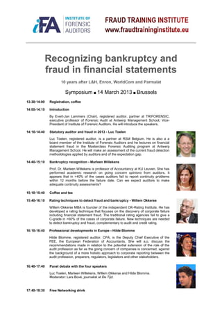 Recognizing bankruptcy and
              fraud in financial statements
                       10 years after L&H, Enron, WorldCom and Parmalat

                         Symposium ■ 14 March 2013 ■ Brussels
13:30-14:00    Registration, coffee

14:00-14:10    Introduction

               By Evert-Jan Lammers (Chair), registered auditor, partner at TRIFORENSIC,
               executive professor of Forensic Audit at Antwerp Management School, Vice-
               President of Institute of Forensic Auditors. He will introduce the speakers.

14:10-14:40    Statutory auditor and fraud in 2013 - Luc Toelen

               Luc Toelen, registered auditor, is a partner at RSM Belgium. He is also a a
               board member of the Institute of Forensic Auditors and he lectures on financial
               statement fraud in the Masterclass Forensic Auditing program at Antwerp
               Management School. He will make an assessment of the current fraud detection
               methodologies applied by auditors and of the expectation gap.

14:40-15:10    Bankruptcy recognition - Marleen Willekens

               Prof. Dr. Marleen Willekens is professor of Accountancy at KU Leuven. She has
               performed academic research on going concern opinions from auditors. It
               appears that in >40% of the cases auditors fail to report continuity problems
               within 12 months before the failure date. Can we expect auditors to make
               adequate continuity assessments?

15:10-15:40    Coffee and tea

15:40-16:10    Rating techniques to detect fraud and bankruptcy - Willem Okkerse

               Willem Okkerse MBA is founder of the independent OK-Rating Institute. He has
               developed a rating technique that focuses on the discovery of corporate failure
               including financial statement fraud. The traditional rating agencies fail to give a
               C-grade in >60% of the cases of corporate failure. New techniques are needed
               to detect bankruptcy and fraud, complementary to audit and credit rating.

16:10-16:40    Professional developments in Europe - Hilde Blomme

               Hilde Blomme, registered auditor, CPA, is the Deputy Chief Executive of the
               FEE, the European Federation of Accountants. She will a.o. discuss the
               recommendations made in relation to the potential extension of the role of the
               audit profession as far as the going concern of companies is concerned, against
               the background of a more holistic approach to corporate reporting between the
               audit profession, preparers, regulators, legislators and other stakeholders.

16:40-17:40    Panel debate with the four speakers

               Luc Toelen, Marleen Willekens, Willem Okkerse and Hilde Blomme.
               Moderator: Lars Bové, journalist at De Tijd.


17:40-18:30    Free Networking drink
 