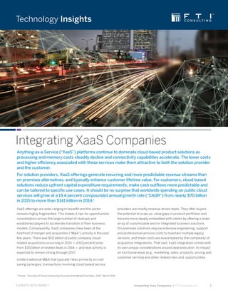 EXPERTS WITH IMPACT
Technology Insights
	 Integrating Xaas Companies | FTI Consulting, Inc.	 1
Integrating XaaS Companies
Anything-as-a-Service (“XaaS”) platforms continue to dominate cloud-based product solutions as
processing and memory costs steadily decline and connectivity capabilities accelerate. The lower costs
and higher efficiency associated with these services make them attractive to both the solution provider
and the customer.
For solution providers, XaaS offerings generate recurring and more predictable revenue streams than
on-premises alternatives, and typically enhance customer lifetime value. For customers, cloud-based
solutions reduce upfront capital expenditure requirements, make cash outflows more predictable and
can be tailored to specific use cases. It should be no surprise that worldwide spending on public cloud
services will grow at a 19.4 percent compounded annual growth rate (“CAGR”) from nearly $70 billion
in 2015 to more than $141 billion in 2019.1
XaaS offerings are wide-ranging in breadth and the sector
remains highly fragmented. This makes it ripe for opportunistic
consolidation across the large number of startups and
established players to accelerate transition of their business
models. Consequently, XaaS companies have been at the
forefront of merger and acquisition (“M&A”) activity in the past
few years. There was $50 billion of public company cloud-
related acquisitions occurring in 2015 — a 60 percent jump
from $30 billion of related deals in 2014 — and deal activity is
expected to remain strong through 2017.
Unlike traditional M&A that typically relies primarily on cost
saving synergies, transactions involving cloud-based service
providers are mostly revenue-driven deals. They offer buyers
the potential to scale up, close gaps in product portfolios and
become more deeply embedded with clients by offering a wider
array of customizable and/or integrated business solutions.
On-premises solutions require extensive engineering, support
and professional services costs to maintain multiple legacy
versions, and these costs are exacerbated by the complexity of
acquisition integrations. That said, XaaS integration comes with
its own unique considerations around deal execution, its impact
on functional areas (e.g., marketing, sales, products, pricing and
customer service) and other related risks and opportunities.
1.
Forbes, “Roundup Of Cloud Computing Forecasts And Market Estimates, 2016”, March 2016
 