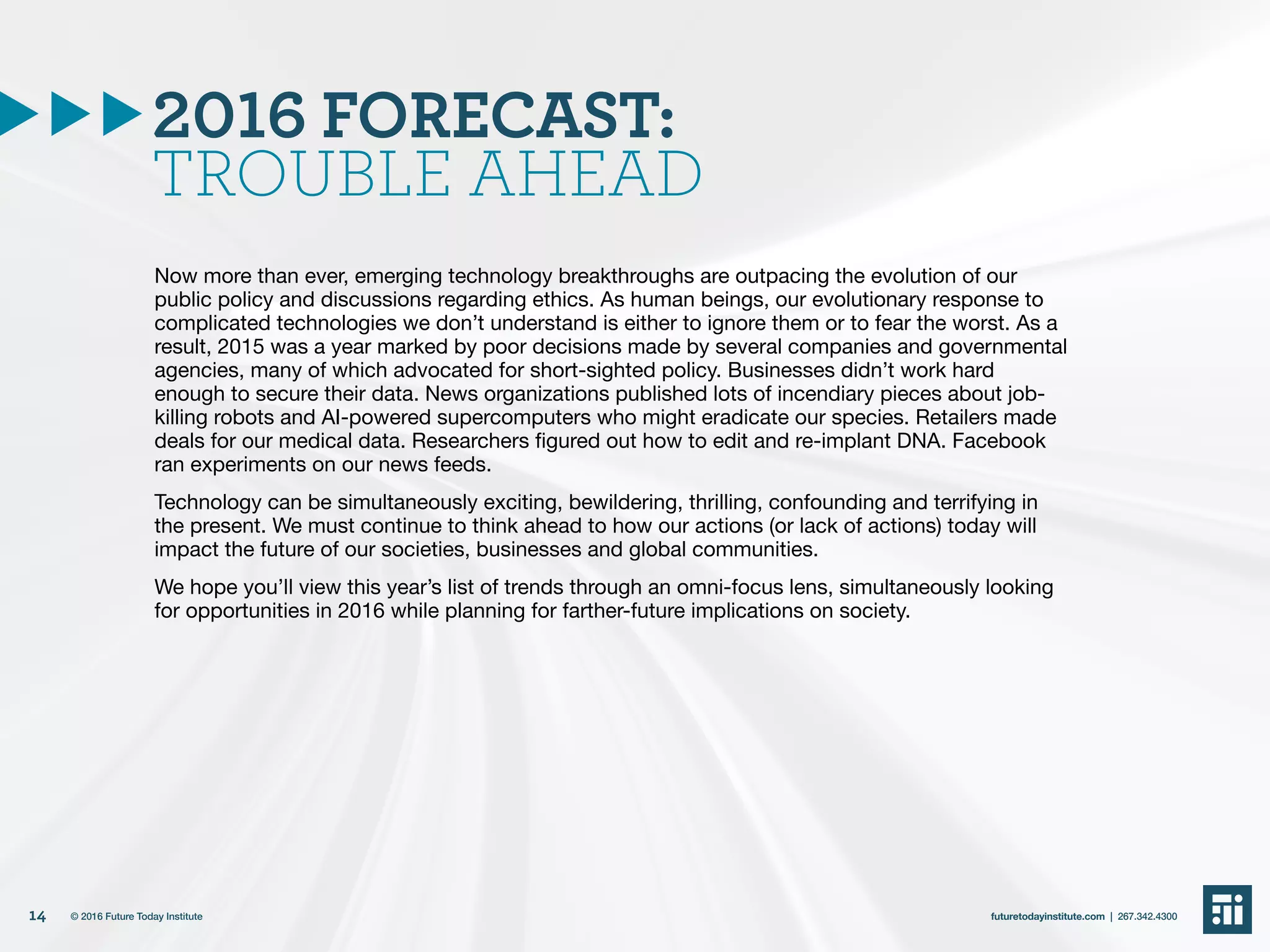 2016 FORECAST:
TROUBLE AHEAD
Now more than ever, emerging technology breakthroughs are outpacing the evolution of our
public policy and discussions regarding ethics. As human beings, our evolutionary response to
complicated technologies we don’t understand is either to ignore them or to fear the worst. As a
result, 2015 was a year marked by poor decisions made by several companies and governmental
agencies, many of which advocated for short-sighted policy. Businesses didn’t work hard
enough to secure their data. News organizations published lots of incendiary pieces about job-
killing robots and AI-powered supercomputers who might eradicate our species. Retailers made
deals for our medical data. Researchers figured out how to edit and re-implant DNA. Facebook
ran experiments on our news feeds.
Technology can be simultaneously exciting, bewildering, thrilling, confounding and terrifying in
the present. We must continue to think ahead to how our actions (or lack of actions) today will
impact the future of our societies, businesses and global communities.
We hope you’ll view this year’s list of trends through an omni-focus lens, simultaneously looking
for opportunities in 2016 while planning for farther-future implications on society.
14 futuretodayinstitute.com | 267.342.4300© 2016 Future Today Institute
 