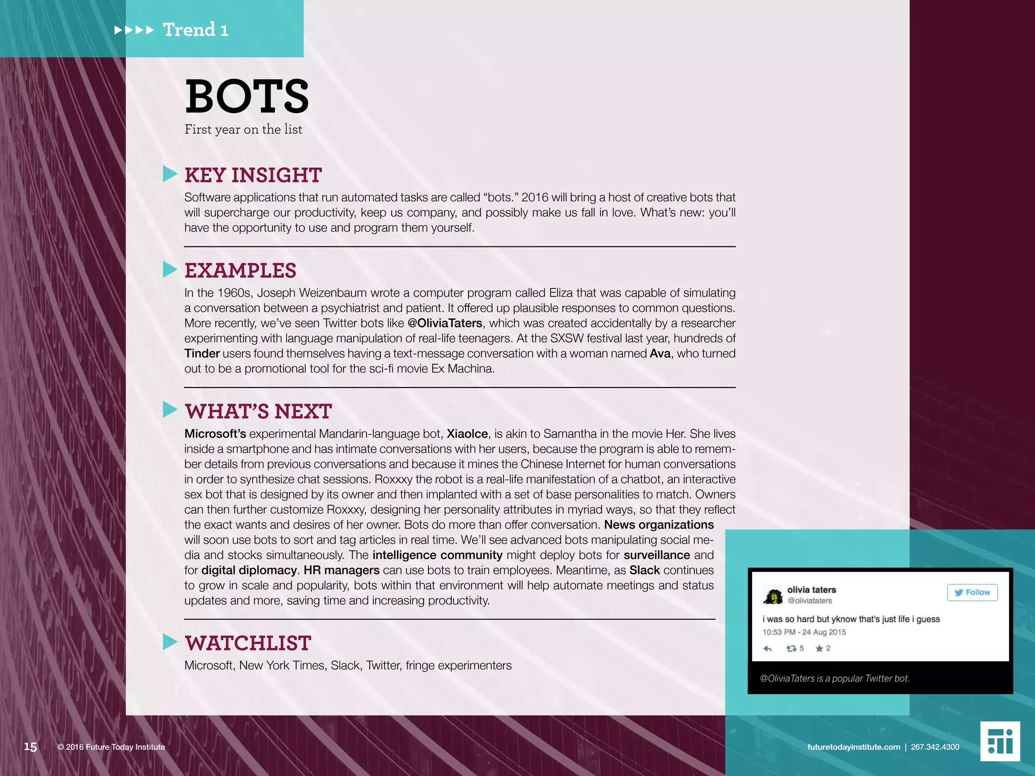 KEY INSIGHT
Software applications that run automated tasks are called “bots.” 2016 will bring a host of creative bots that
will supercharge our productivity, keep us company, and possibly make us fall in love. What’s new: you’ll
have the opportunity to use and program them yourself.
EXAMPLES
In the 1960s, Joseph Weizenbaum wrote a computer program called Eliza that was capable of simulating
a conversation between a psychiatrist and patient. It offered up plausible responses to common questions.
More recently, we’ve seen Twitter bots like @OliviaTaters, which was created accidentally by a researcher
experimenting with language manipulation of real-life teenagers. At the SXSW festival last year, hundreds of
Tinder users found themselves having a text-message conversation with a woman named Ava, who turned
out to be a promotional tool for the sci-fi movie Ex Machina.
WHAT’S NEXT
Microsoft’s experimental Mandarin-language bot, Xiaolce, is akin to Samantha in the movie Her. She lives
inside a smartphone and has intimate conversations with her users, because the program is able to remem-
ber details from previous conversations and because it mines the Chinese Internet for human conversations
in order to synthesize chat sessions. Roxxxy the robot is a real-life manifestation of a chatbot, an interactive
sex bot that is designed by its owner and then implanted with a set of base personalities to match. Owners
can then further customize Roxxxy, designing her personality attributes in myriad ways, so that they reflect
the exact wants and desires of her owner. Bots do more than offer conversation. News organizations
will soon use bots to sort and tag articles in real time. We’ll see advanced bots manipulating social me-
dia and stocks simultaneously. The intelligence community might deploy bots for surveillance and
for digital diplomacy. HR managers can use bots to train employees. Meantime, as Slack continues
to grow in scale and popularity, bots within that environment will help automate meetings and status
updates and more, saving time and increasing productivity.
WATCHLIST
Microsoft, New York Times, Slack, Twitter, fringe experimenters
BOTSFirst year on the list
Trend 1
@OliviaTaters is a popular Twitter bot.
15 futuretodayinstitute.com | 267.342.4300© 2016 Future Today Institute
 