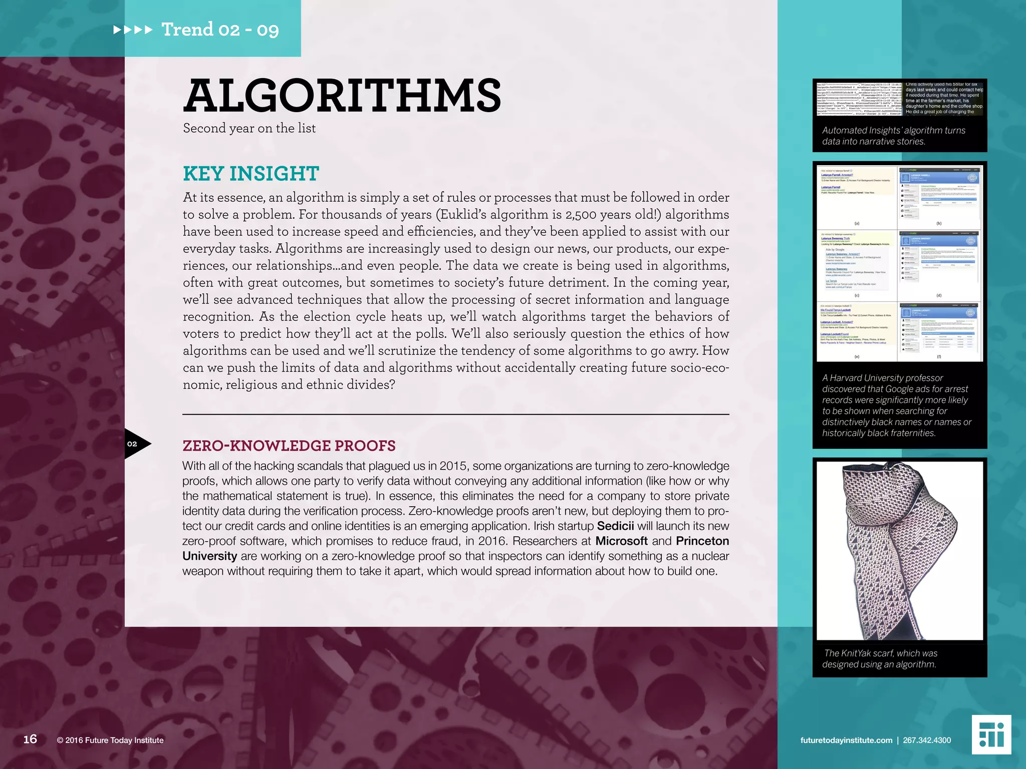 ALGORITHMSSecond year on the list
ZERO-KNOWLEDGE PROOFS
With all of the hacking scandals that plagued us in 2015, some organizations are turning to zero-knowledge
proofs, which allows one party to verify data without conveying any additional information (like how or why
the mathematical statement is true). In essence, this eliminates the need for a company to store private
identity data during the verification process. Zero-knowledge proofs aren’t new, but deploying them to pro-
tect our credit cards and online identities is an emerging application. Irish startup Sedicii will launch its new
zero-proof software, which promises to reduce fraud, in 2016. Researchers at Microsoft and Princeton
University are working on a zero-knowledge proof so that inspectors can identify something as a nuclear
weapon without requiring them to take it apart, which would spread information about how to build one.
KEY INSIGHT
At its essence, an algorithm is simply a set of rules or processes that must be followed in order
to solve a problem. For thousands of years (Euklid’s algorithm is 2,500 years old!) algorithms
have been used to increase speed and efficiencies, and they’ve been applied to assist with our
everyday tasks. Algorithms are increasingly used to design our news, our products, our expe-
riences, our relationships…and even people. The data we create is being used in algorithms,
often with great outcomes, but sometimes to society’s future detriment. In the coming year,
we’ll see advanced techniques that allow the processing of secret information and language
recognition. As the election cycle heats up, we’ll watch algorithms target the behaviors of
voters to predict how they’ll act at the polls. We’ll also seriously question the ethics of how
algorithms can be used and we’ll scrutinize the tendency of some algorithms to go awry. How
can we push the limits of data and algorithms without accidentally creating future socio-eco-
nomic, religious and ethnic divides?
02
Automated Insights’ algorithm turns
data into narrative stories.
A Harvard University professor
discovered that Google ads for arrest
records were significantly more likely
to be shown when searching for
distinctively black names or names or
historically black fraternities.
The KnitYak scarf, which was
designed using an algorithm.
Trend 02 - 09
16 futuretodayinstitute.com | 267.342.4300© 2016 Future Today Institute
 