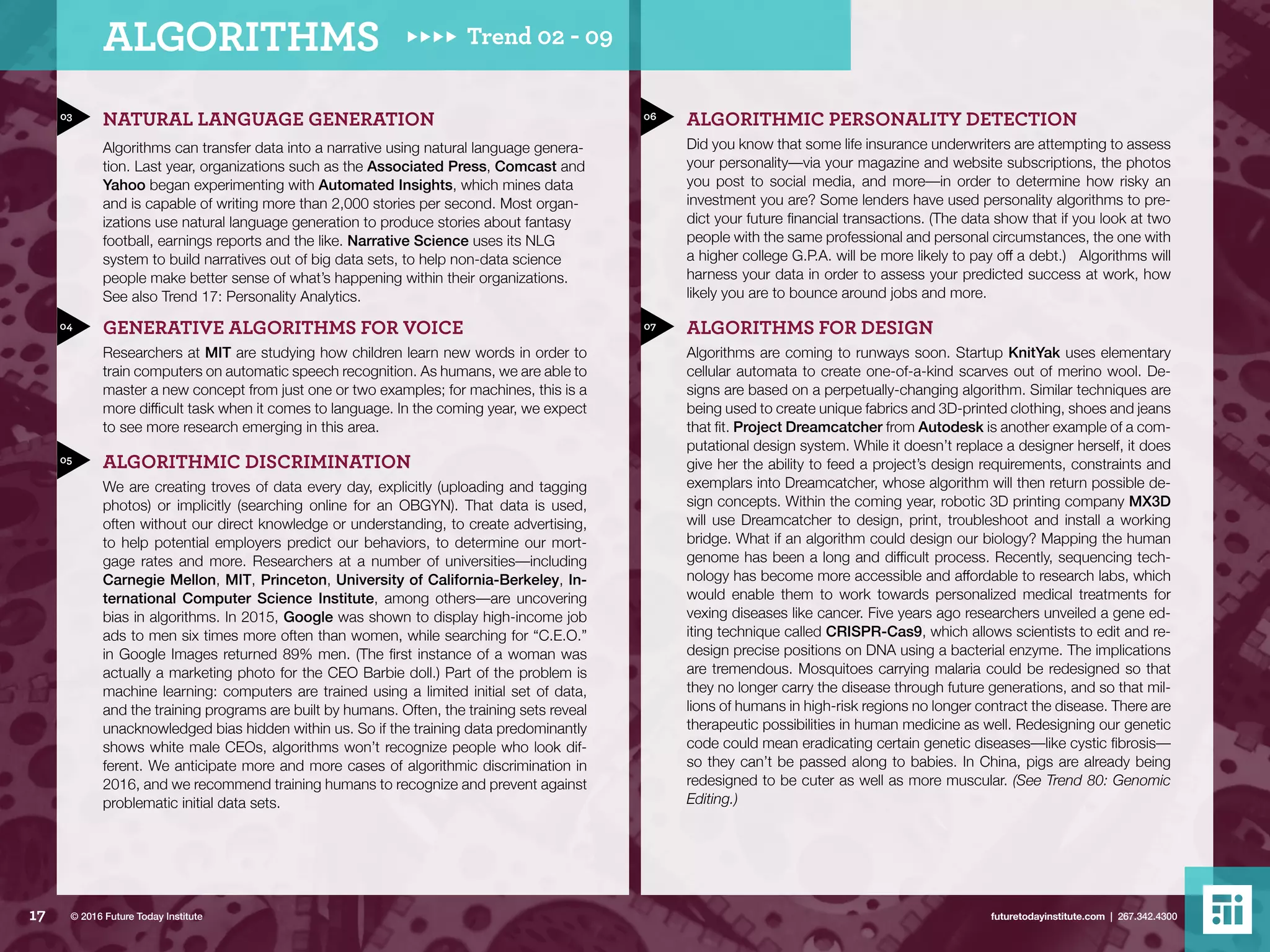 03
04
05
06
07
NATURAL LANGUAGE GENERATION
Algorithms can transfer data into a narrative using natural language genera-
tion. Last year, organizations such as the Associated Press, Comcast and
Yahoo began experimenting with Automated Insights, which mines data
and is capable of writing more than 2,000 stories per second. Most organ-
izations use natural language generation to produce stories about fantasy
football, earnings reports and the like. Narrative Science uses its NLG
system to build narratives out of big data sets, to help non-data science
people make better sense of what’s happening within their organizations.
See also Trend 17: Personality Analytics.
GENERATIVE ALGORITHMS FOR VOICE
Researchers at MIT are studying how children learn new words in order to
train computers on automatic speech recognition. As humans, we are able to
master a new concept from just one or two examples; for machines, this is a
more difficult task when it comes to language. In the coming year, we expect
to see more research emerging in this area.
ALGORITHMIC DISCRIMINATION
We are creating troves of data every day, explicitly (uploading and tagging
photos) or implicitly (searching online for an OBGYN). That data is used,
often without our direct knowledge or understanding, to create advertising,
to help potential employers predict our behaviors, to determine our mort-
gage rates and more. Researchers at a number of universities––including
Carnegie Mellon, MIT, Princeton, University of California-Berkeley, In-
ternational Computer Science Institute, among others––are uncovering
bias in algorithms. In 2015, Google was shown to display high-income job
ads to men six times more often than women, while searching for “C.E.O.”
in Google Images returned 89% men. (The first instance of a woman was
actually a marketing photo for the CEO Barbie doll.) Part of the problem is
machine learning: computers are trained using a limited initial set of data,
and the training programs are built by humans. Often, the training sets reveal
unacknowledged bias hidden within us. So if the training data predominantly
shows white male CEOs, algorithms won’t recognize people who look dif-
ferent. We anticipate more and more cases of algorithmic discrimination in
2016, and we recommend training humans to recognize and prevent against
problematic initial data sets.
ALGORITHMIC PERSONALITY DETECTION
Did you know that some life insurance underwriters are attempting to assess
your personality––via your magazine and website subscriptions, the photos
you post to social media, and more––in order to determine how risky an
investment you are? Some lenders have used personality algorithms to pre-
dict your future financial transactions. (The data show that if you look at two
people with the same professional and personal circumstances, the one with
a higher college G.P.A. will be more likely to pay off a debt.) Algorithms will
harness your data in order to assess your predicted success at work, how
likely you are to bounce around jobs and more.
ALGORITHMS FOR DESIGN
Algorithms are coming to runways soon. Startup KnitYak uses elementary
cellular automata to create one-of-a-kind scarves out of merino wool. De-
signs are based on a perpetually-changing algorithm. Similar techniques are
being used to create unique fabrics and 3D-printed clothing, shoes and jeans
that fit. Project Dreamcatcher from Autodesk is another example of a com-
putational design system. While it doesn’t replace a designer herself, it does
give her the ability to feed a project’s design requirements, constraints and
exemplars into Dreamcatcher, whose algorithm will then return possible de-
sign concepts. Within the coming year, robotic 3D printing company MX3D
will use Dreamcatcher to design, print, troubleshoot and install a working
bridge. What if an algorithm could design our biology? Mapping the human
genome has been a long and difficult process. Recently, sequencing tech-
nology has become more accessible and affordable to research labs, which
would enable them to work towards personalized medical treatments for
vexing diseases like cancer. Five years ago researchers unveiled a gene ed-
iting technique called CRISPR-Cas9, which allows scientists to edit and re-
design precise positions on DNA using a bacterial enzyme. The implications
are tremendous. Mosquitoes carrying malaria could be redesigned so that
they no longer carry the disease through future generations, and so that mil-
lions of humans in high-risk regions no longer contract the disease. There are
therapeutic possibilities in human medicine as well. Redesigning our genetic
code could mean eradicating certain genetic diseases––like cystic fibrosis––
so they can’t be passed along to babies. In China, pigs are already being
redesigned to be cuter as well as more muscular. (See Trend 80: Genomic
Editing.)
Trend 02 - 09ALGORITHMS
17 futuretodayinstitute.com | 267.342.4300© 2016 Future Today Institute
 