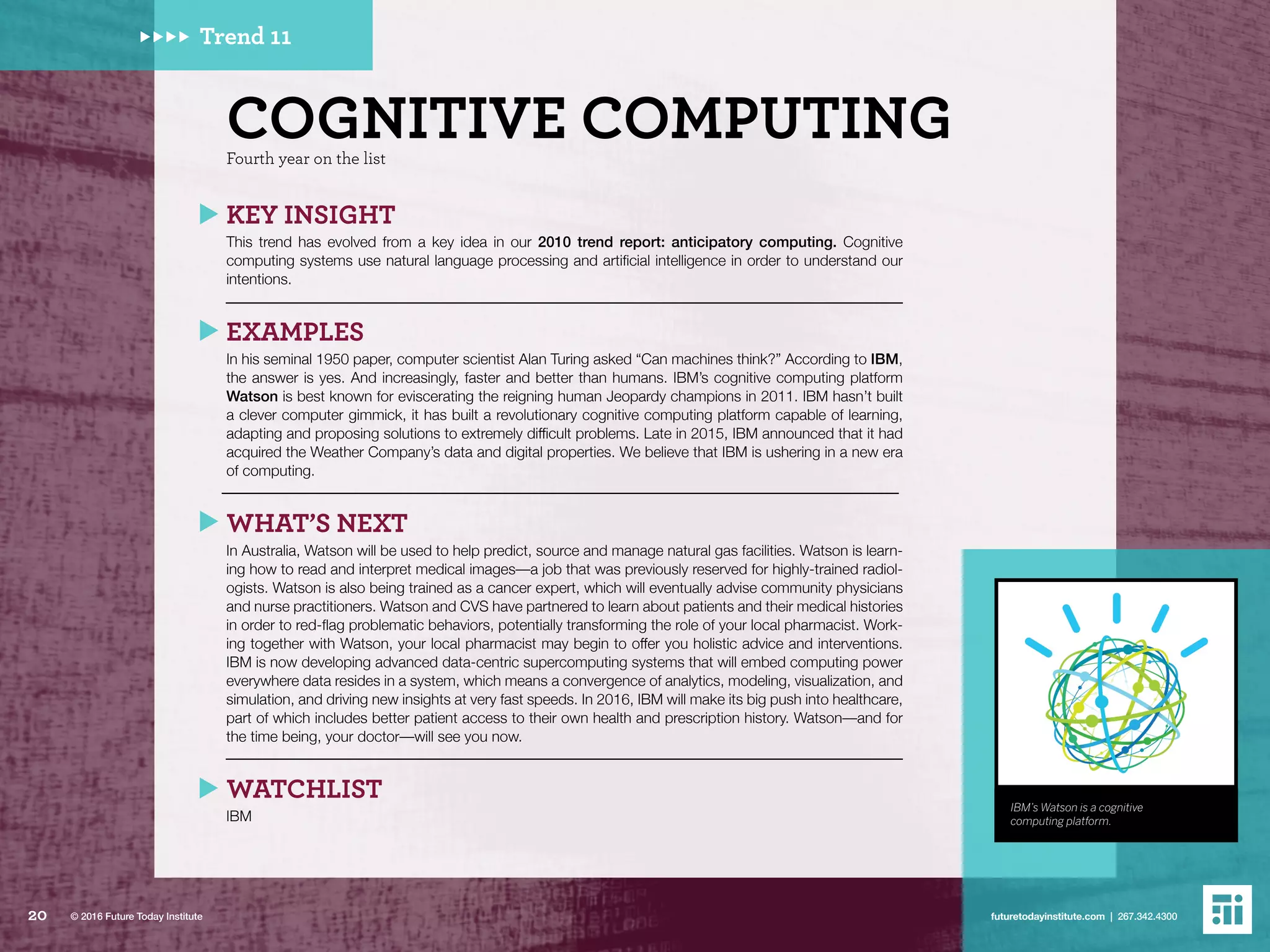 KEY INSIGHT
This trend has evolved from a key idea in our 2010 trend report: anticipatory computing. Cognitive
computing systems use natural language processing and artificial intelligence in order to understand our
intentions.
EXAMPLES
In his seminal 1950 paper, computer scientist Alan Turing asked “Can machines think?” According to IBM,
the answer is yes. And increasingly, faster and better than humans. IBM’s cognitive computing platform
Watson is best known for eviscerating the reigning human Jeopardy champions in 2011. IBM hasn’t built
a clever computer gimmick, it has built a revolutionary cognitive computing platform capable of learning,
adapting and proposing solutions to extremely difficult problems. Late in 2015, IBM announced that it had
acquired the Weather Company’s data and digital properties. We believe that IBM is ushering in a new era
of computing.
WHAT’S NEXT
In Australia, Watson will be used to help predict, source and manage natural gas facilities. Watson is learn-
ing how to read and interpret medical images––a job that was previously reserved for highly-trained radiol-
ogists. Watson is also being trained as a cancer expert, which will eventually advise community physicians
and nurse practitioners. Watson and CVS have partnered to learn about patients and their medical histories
in order to red-flag problematic behaviors, potentially transforming the role of your local pharmacist. Work-
ing together with Watson, your local pharmacist may begin to offer you holistic advice and interventions.
IBM is now developing advanced data-centric supercomputing systems that will embed computing power
everywhere data resides in a system, which means a convergence of analytics, modeling, visualization, and
simulation, and driving new insights at very fast speeds. In 2016, IBM will make its big push into healthcare,
part of which includes better patient access to their own health and prescription history. Watson––and for
the time being, your doctor––will see you now.
WATCHLIST
IBM
COGNITIVE COMPUTINGFourth year on the list
Trend 11
IBM’s Watson is a cognitive
computing platform.
20 futuretodayinstitute.com | 267.342.4300© 2016 Future Today Institute
 