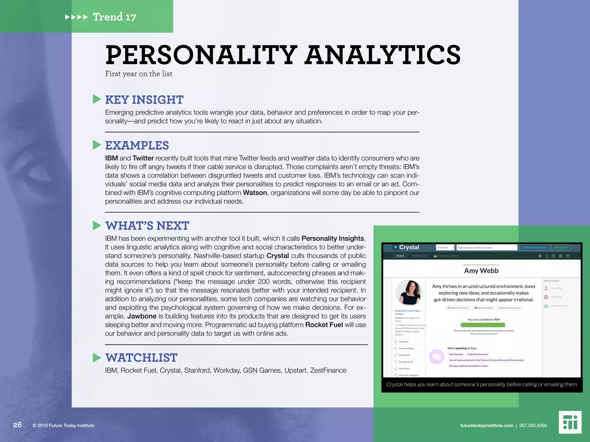 Crystal helps you learn about someone’s personality before calling or emailing them.
Trend 17
First year on the list
PERSONALITY ANALYTICS
KEY INSIGHT
Emerging predictive analytics tools wrangle your data, behavior and preferences in order to map your per-
sonality––and predict how you’re likely to react in just about any situation.
EXAMPLES
IBM and Twitter recently built tools that mine Twitter feeds and weather data to identify consumers who are
likely to fire off angry tweets if their cable service is disrupted. Those complaints aren’t empty threats: IBM’s
data shows a correlation between disgruntled tweets and customer loss. IBM’s technology can scan indi-
viduals’ social media data and analyze their personalities to predict responses to an email or an ad. Com-
bined with IBM’s cognitive computing platform Watson, organizations will some day be able to pinpoint our
personalities and address our individual needs.
WHAT’S NEXT
IBM has been experimenting with another tool it built, which it calls Personality Insights.
It uses linguistic analytics along with cognitive and social characteristics to better under-
stand someone’s personality. Nashville-based startup Crystal culls thousands of public
data sources to help you learn about someone’s personality before calling or emailing
them. It even offers a kind of spell check for sentiment, autocorrecting phrases and mak-
ing recommendations (“keep the message under 200 words, otherwise this recipient
might ignore it”) so that the message resonates better with your intended recipient. In
addition to analyzing our personalities, some tech companies are watching our behavior
and exploiting the psychological system governing of how we make decisions. For ex-
ample, Jawbone is building features into its products that are designed to get its users
sleeping better and moving more. Programmatic ad buying platform Rocket Fuel will use
our behavior and personality data to target us with online ads.
WATCHLIST
IBM, Rocket Fuel, Crystal, Stanford, Workday, GSN Games, Upstart, ZestFinance
26 futuretodayinstitute.com | 267.342.4300© 2016 Future Today Institute
 
