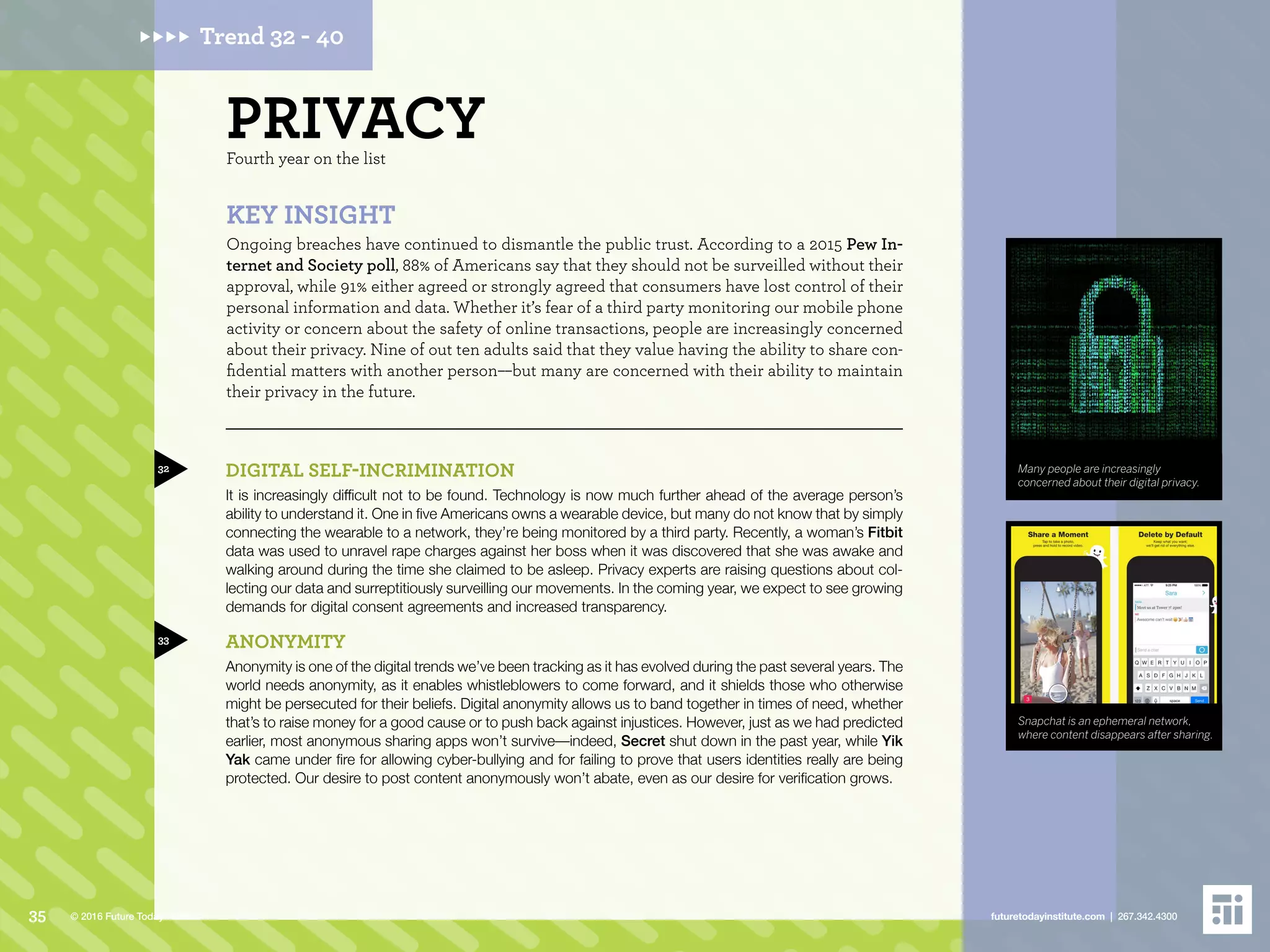 PRIVACYFourth year on the list
DIGITAL SELF-INCRIMINATION
It is increasingly difficult not to be found. Technology is now much further ahead of the average person’s
ability to understand it. One in five Americans owns a wearable device, but many do not know that by simply
connecting the wearable to a network, they’re being monitored by a third party. Recently, a woman’s Fitbit
data was used to unravel rape charges against her boss when it was discovered that she was awake and
walking around during the time she claimed to be asleep. Privacy experts are raising questions about col-
lecting our data and surreptitiously surveilling our movements. In the coming year, we expect to see growing
demands for digital consent agreements and increased transparency.
ANONYMITY
Anonymity is one of the digital trends we’ve been tracking as it has evolved during the past several years. The
world needs anonymity, as it enables whistleblowers to come forward, and it shields those who otherwise
might be persecuted for their beliefs. Digital anonymity allows us to band together in times of need, whether
that’s to raise money for a good cause or to push back against injustices. However, just as we had predicted
earlier, most anonymous sharing apps won’t survive––indeed, Secret shut down in the past year, while Yik
Yak came under fire for allowing cyber-bullying and for failing to prove that users identities really are being
protected. Our desire to post content anonymously won’t abate, even as our desire for verification grows.
KEY INSIGHT
Ongoing breaches have continued to dismantle the public trust. According to a 2015 Pew In-
ternet and Society poll, 88% of Americans say that they should not be surveilled without their
approval, while 91% either agreed or strongly agreed that consumers have lost control of their
personal information and data. Whether it’s fear of a third party monitoring our mobile phone
activity or concern about the safety of online transactions, people are increasingly concerned
about their privacy. Nine of out ten adults said that they value having the ability to share con-
fidential matters with another person––but many are concerned with their ability to maintain
their privacy in the future.
32
33
Many people are increasingly
concerned about their digital privacy.
Snapchat is an ephemeral network,
where content disappears after sharing.
Trend 32 - 40
35 futuretodayinstitute.com | 267.342.4300© 2016 Future Today Institute
 