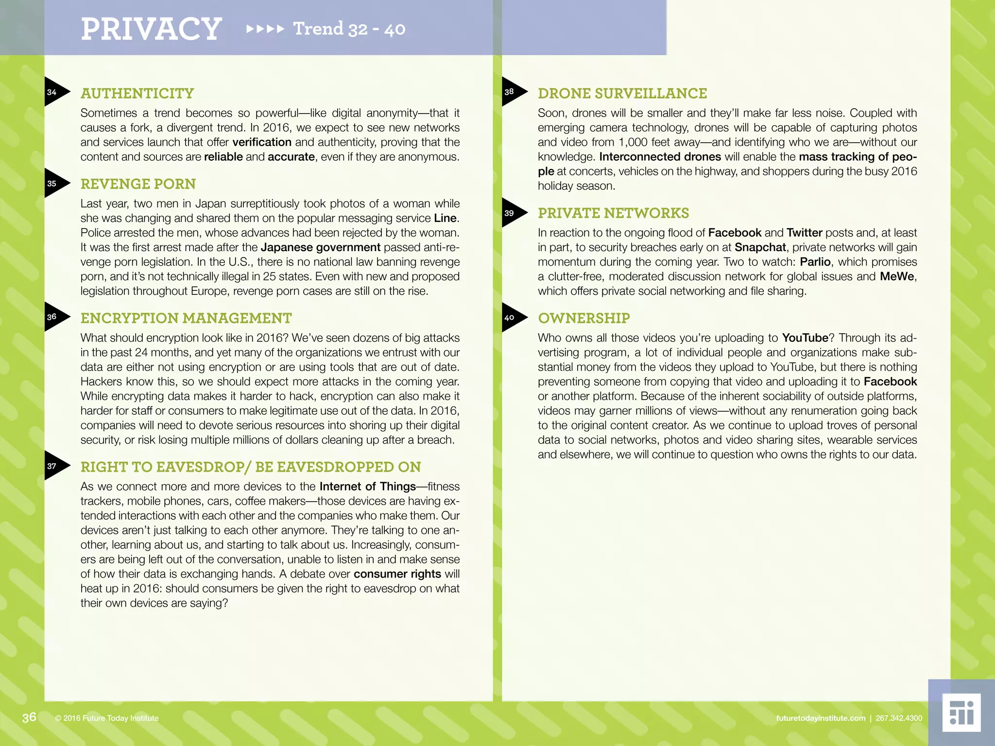 34
35
36
37
38
39
40
AUTHENTICITY
Sometimes a trend becomes so powerful––like digital anonymity––that it
causes a fork, a divergent trend. In 2016, we expect to see new networks
and services launch that offer verification and authenticity, proving that the
content and sources are reliable and accurate, even if they are anonymous.
REVENGE PORN
Last year, two men in Japan surreptitiously took photos of a woman while
she was changing and shared them on the popular messaging service Line.
Police arrested the men, whose advances had been rejected by the woman.
It was the first arrest made after the Japanese government passed anti-re-
venge porn legislation. In the U.S., there is no national law banning revenge
porn, and it’s not technically illegal in 25 states. Even with new and proposed
legislation throughout Europe, revenge porn cases are still on the rise.
ENCRYPTION MANAGEMENT
What should encryption look like in 2016? We’ve seen dozens of big attacks
in the past 24 months, and yet many of the organizations we entrust with our
data are either not using encryption or are using tools that are out of date.
Hackers know this, so we should expect more attacks in the coming year.
While encrypting data makes it harder to hack, encryption can also make it
harder for staff or consumers to make legitimate use out of the data. In 2016,
companies will need to devote serious resources into shoring up their digital
security, or risk losing multiple millions of dollars cleaning up after a breach.
RIGHT TO EAVESDROP/ BE EAVESDROPPED ON
As we connect more and more devices to the Internet of Things––fitness
trackers, mobile phones, cars, coffee makers––those devices are having ex-
tended interactions with each other and the companies who make them. Our
devices aren’t just talking to each other anymore. They’re talking to one an-
other, learning about us, and starting to talk about us. Increasingly, consum-
ers are being left out of the conversation, unable to listen in and make sense
of how their data is exchanging hands. A debate over consumer rights will
heat up in 2016: should consumers be given the right to eavesdrop on what
their own devices are saying?
DRONE SURVEILLANCE
Soon, drones will be smaller and they’ll make far less noise. Coupled with
emerging camera technology, drones will be capable of capturing photos
and video from 1,000 feet away––and identifying who we are––without our
knowledge. Interconnected drones will enable the mass tracking of peo-
ple at concerts, vehicles on the highway, and shoppers during the busy 2016
holiday season.
PRIVATE NETWORKS
In reaction to the ongoing flood of Facebook and Twitter posts and, at least
in part, to security breaches early on at Snapchat, private networks will gain
momentum during the coming year. Two to watch: Parlio, which promises
a clutter-free, moderated discussion network for global issues and MeWe,
which offers private social networking and file sharing.
OWNERSHIP
Who owns all those videos you’re uploading to YouTube? Through its ad-
vertising program, a lot of individual people and organizations make sub-
stantial money from the videos they upload to YouTube, but there is nothing
preventing someone from copying that video and uploading it to Facebook
or another platform. Because of the inherent sociability of outside platforms,
videos may garner millions of views––without any renumeration going back
to the original content creator. As we continue to upload troves of personal
data to social networks, photos and video sharing sites, wearable services
and elsewhere, we will continue to question who owns the rights to our data.
Trend 32 - 40PRIVACY
36 futuretodayinstitute.com | 267.342.4300© 2016 Future Today Institute
 