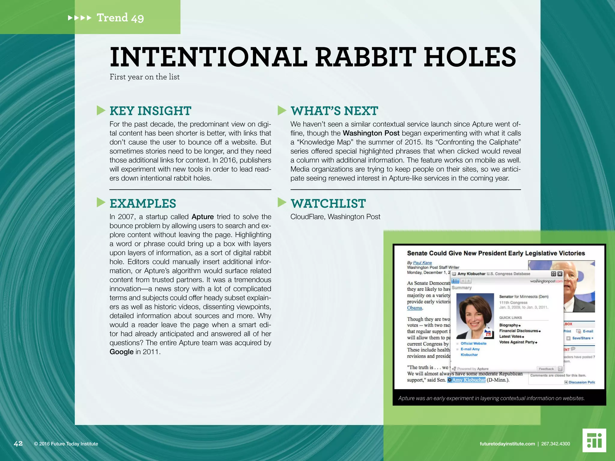Trend 49
Apture was an early experiment in layering contextual information on websites.
First year on the list
INTENTIONAL RABBIT HOLES
KEY INSIGHT
For the past decade, the predominant view on digi-
tal content has been shorter is better, with links that
don’t cause the user to bounce off a website. But
sometimes stories need to be longer, and they need
those additional links for context. In 2016, publishers
will experiment with new tools in order to lead read-
ers down intentional rabbit holes.
EXAMPLES
In 2007, a startup called Apture tried to solve the
bounce problem by allowing users to search and ex-
plore content without leaving the page. Highlighting
a word or phrase could bring up a box with layers
upon layers of information, as a sort of digital rabbit
hole. Editors could manually insert additional infor-
mation, or Apture’s algorithm would surface related
content from trusted partners. It was a tremendous
innovation––a news story with a lot of complicated
terms and subjects could offer heady subset explain-
ers as well as historic videos, dissenting viewpoints,
detailed information about sources and more. Why
would a reader leave the page when a smart edi-
tor had already anticipated and answered all of her
questions? The entire Apture team was acquired by
Google in 2011.
WHAT’S NEXT
We haven’t seen a similar contextual service launch since Apture went of-
fline, though the Washington Post began experimenting with what it calls
a “Knowledge Map” the summer of 2015. Its “Confronting the Caliphate”
series offered special highlighted phrases that when clicked would reveal
a column with additional information. The feature works on mobile as well.
Media organizations are trying to keep people on their sites, so we antici-
pate seeing renewed interest in Apture-like services in the coming year.
WATCHLIST
CloudFlare, Washington Post
42 futuretodayinstitute.com | 267.342.4300© 2016 Future Today Institute
 