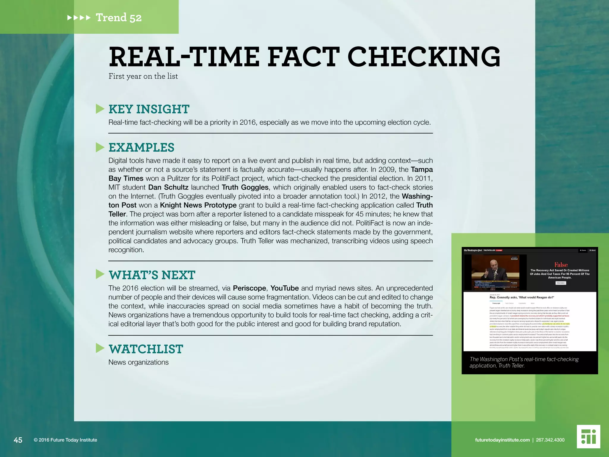 The Washington Post’s real-time fact-checking
application, Truth Teller.
Trend 52
First year on the list
REAL-TIME FACT CHECKING
KEY INSIGHT
Real-time fact-checking will be a priority in 2016, especially as we move into the upcoming election cycle.
EXAMPLES
Digital tools have made it easy to report on a live event and publish in real time, but adding context––such
as whether or not a source’s statement is factually accurate––usually happens after. In 2009, the Tampa
Bay Times won a Pulitzer for its PolitiFact project, which fact-checked the presidential election. In 2011,
MIT student Dan Schultz launched Truth Goggles, which originally enabled users to fact-check stories
on the Internet. (Truth Goggles eventually pivoted into a broader annotation tool.) In 2012, the Washing-
ton Post won a Knight News Prototype grant to build a real-time fact-checking application called Truth
Teller. The project was born after a reporter listened to a candidate misspeak for 45 minutes; he knew that
the information was either misleading or false, but many in the audience did not. PolitiFact is now an inde-
pendent journalism website where reporters and editors fact-check statements made by the government,
political candidates and advocacy groups. Truth Teller was mechanized, transcribing videos using speech
recognition.
WHAT’S NEXT
The 2016 election will be streamed, via Periscope, YouTube and myriad news sites. An unprecedented
number of people and their devices will cause some fragmentation. Videos can be cut and edited to change
the context, while inaccuracies spread on social media sometimes have a habit of becoming the truth.
News organizations have a tremendous opportunity to build tools for real-time fact checking, adding a crit-
ical editorial layer that’s both good for the public interest and good for building brand reputation.
WATCHLIST
News organizations
45 futuretodayinstitute.com | 267.342.4300© 2016 Future Today Institute
 