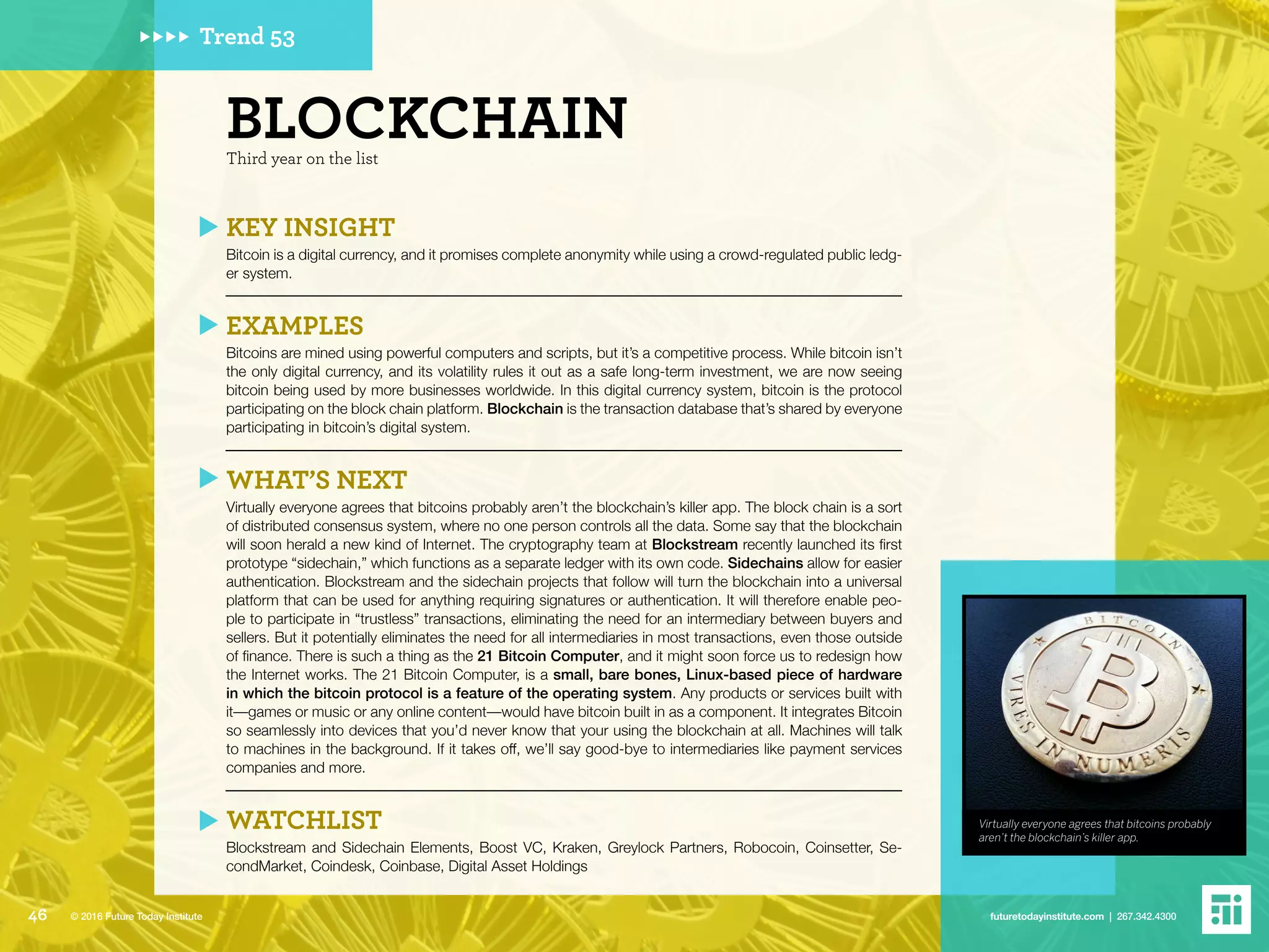 Virtually everyone agrees that bitcoins probably
aren’t the blockchain’s killer app.
Trend 53
Third year on the list
BLOCKCHAIN
KEY INSIGHT
Bitcoin is a digital currency, and it promises complete anonymity while using a crowd-regulated public ledg-
er system.
EXAMPLES
Bitcoins are mined using powerful computers and scripts, but it’s a competitive process. While bitcoin isn’t
the only digital currency, and its volatility rules it out as a safe long-term investment, we are now seeing
bitcoin being used by more businesses worldwide. In this digital currency system, bitcoin is the protocol
participating on the block chain platform. Blockchain is the transaction database that’s shared by everyone
participating in bitcoin’s digital system.
WHAT’S NEXT
Virtually everyone agrees that bitcoins probably aren’t the blockchain’s killer app. The block chain is a sort
of distributed consensus system, where no one person controls all the data. Some say that the blockchain
will soon herald a new kind of Internet. The cryptography team at Blockstream recently launched its first
prototype “sidechain,” which functions as a separate ledger with its own code. Sidechains allow for easier
authentication. Blockstream and the sidechain projects that follow will turn the blockchain into a universal
platform that can be used for anything requiring signatures or authentication. It will therefore enable peo-
ple to participate in “trustless” transactions, eliminating the need for an intermediary between buyers and
sellers. But it potentially eliminates the need for all intermediaries in most transactions, even those outside
of finance. There is such a thing as the 21 Bitcoin Computer, and it might soon force us to redesign how
the Internet works. The 21 Bitcoin Computer, is a small, bare bones, Linux-based piece of hardware
in which the bitcoin protocol is a feature of the operating system. Any products or services built with
it––games or music or any online content––would have bitcoin built in as a component. It integrates Bitcoin
so seamlessly into devices that you’d never know that your using the blockchain at all. Machines will talk
to machines in the background. If it takes off, we’ll say good-bye to intermediaries like payment services
companies and more.
WATCHLIST
Blockstream and Sidechain Elements, Boost VC, Kraken, Greylock Partners, Robocoin, Coinsetter, Se-
condMarket, Coindesk, Coinbase, Digital Asset Holdings
46 futuretodayinstitute.com | 267.342.4300© 2016 Future Today Institute
 