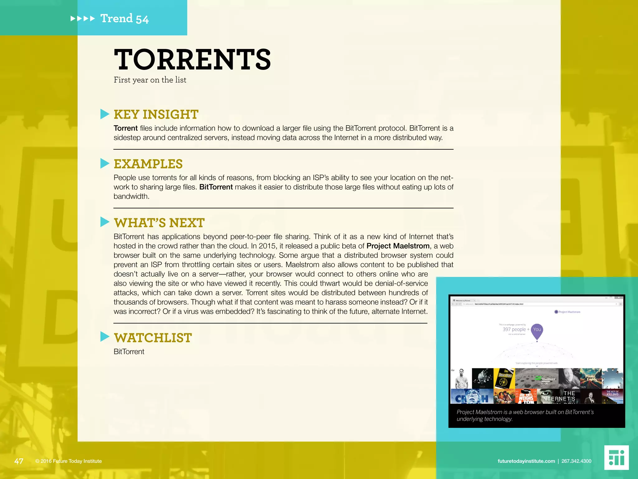 Project Maelstrom is a web browser built on BitTorrent’s
underlying technology.
Trend 54
First year on the list
TORRENTS
KEY INSIGHT
Torrent files include information how to download a larger file using the BitTorrent protocol. BitTorrent is a
sidestep around centralized servers, instead moving data across the Internet in a more distributed way.
EXAMPLES
People use torrents for all kinds of reasons, from blocking an ISP’s ability to see your location on the net-
work to sharing large files. BitTorrent makes it easier to distribute those large files without eating up lots of
bandwidth.
WHAT’S NEXT
BitTorrent has applications beyond peer-to-peer file sharing. Think of it as a new kind of Internet that’s
hosted in the crowd rather than the cloud. In 2015, it released a public beta of Project Maelstrom, a web
browser built on the same underlying technology. Some argue that a distributed browser system could
prevent an ISP from throttling certain sites or users. Maelstrom also allows content to be published that
doesn’t actually live on a server––rather, your browser would connect to others online who are
also viewing the site or who have viewed it recently. This could thwart would be denial-of-service
attacks, which can take down a server. Torrent sites would be distributed between hundreds of
thousands of browsers. Though what if that content was meant to harass someone instead? Or if it
was incorrect? Or if a virus was embedded? It’s fascinating to think of the future, alternate Internet.
WATCHLIST
BitTorrent
47 futuretodayinstitute.com | 267.342.4300© 2016 Future Today Institute
 