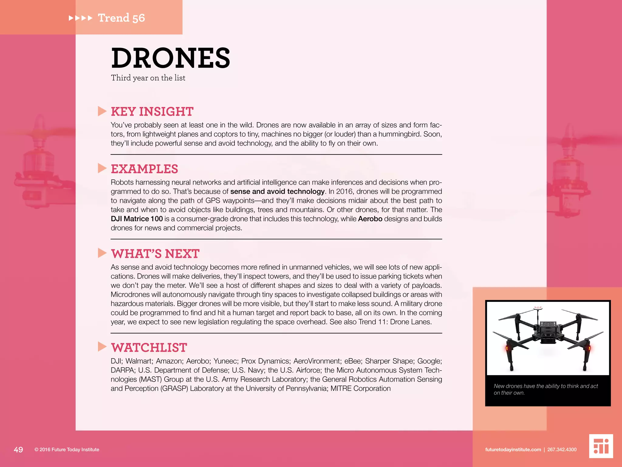 New drones have the ability to think and act
on their own.
Trend 56
Third year on the list
DRONES
KEY INSIGHT
You’ve probably seen at least one in the wild. Drones are now available in an array of sizes and form fac-
tors, from lightweight planes and coptors to tiny, machines no bigger (or louder) than a hummingbird. Soon,
they’ll include powerful sense and avoid technology, and the ability to fly on their own.
EXAMPLES
Robots harnessing neural networks and artificial intelligence can make inferences and decisions when pro-
grammed to do so. That’s because of sense and avoid technology. In 2016, drones will be programmed
to navigate along the path of GPS waypoints––and they’ll make decisions midair about the best path to
take and when to avoid objects like buildings, trees and mountains. Or other drones, for that matter. The
DJI Matrice 100 is a consumer-grade drone that includes this technology, while Aerobo designs and builds
drones for news and commercial projects.
WHAT’S NEXT
As sense and avoid technology becomes more refined in unmanned vehicles, we will see lots of new appli-
cations. Drones will make deliveries, they’ll inspect towers, and they’ll be used to issue parking tickets when
we don’t pay the meter. We’ll see a host of different shapes and sizes to deal with a variety of payloads.
Microdrones will autonomously navigate through tiny spaces to investigate collapsed buildings or areas with
hazardous materials. Bigger drones will be more visible, but they’ll start to make less sound. A military drone
could be programmed to find and hit a human target and report back to base, all on its own. In the coming
year, we expect to see new legislation regulating the space overhead. See also Trend 11: Drone Lanes.
WATCHLIST
DJI; Walmart; Amazon; Aerobo; Yuneec; Prox Dynamics; AeroVironment; eBee; Sharper Shape; Google;
DARPA; U.S. Department of Defense; U.S. Navy; the U.S. Airforce; the Micro Autonomous System Tech-
nologies (MAST) Group at the U.S. Army Research Laboratory; the General Robotics Automation Sensing
and Perception (GRASP) Laboratory at the University of Pennsylvania; MITRE Corporation
49 futuretodayinstitute.com | 267.342.4300© 2016 Future Today Institute
 