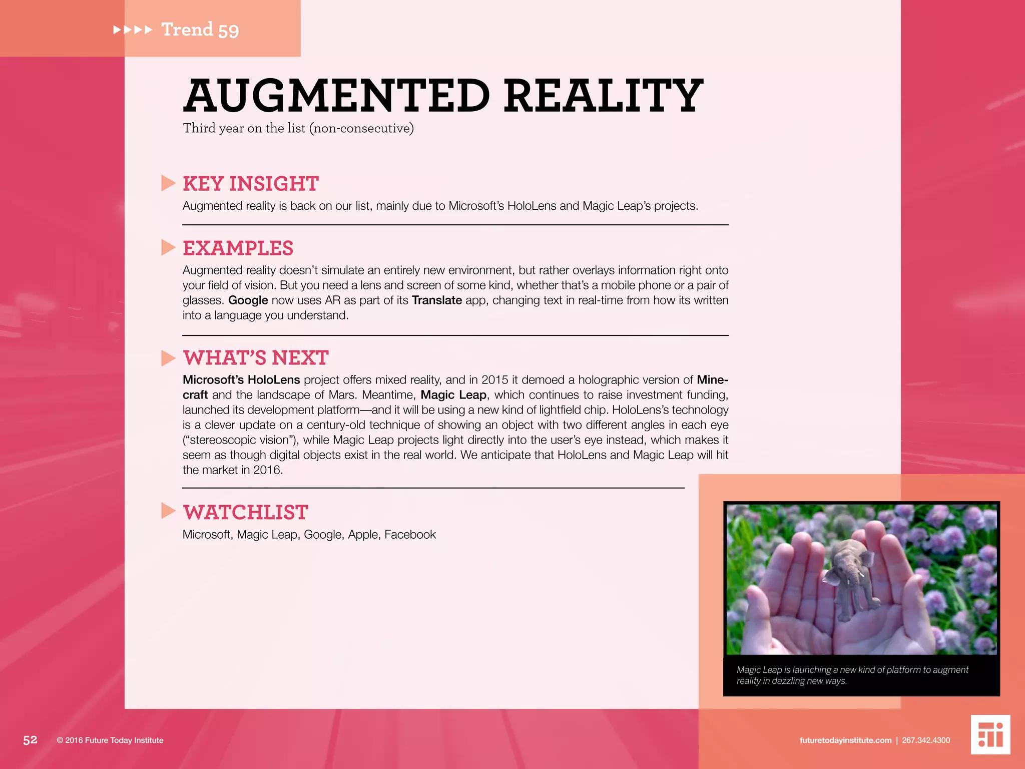 Magic Leap is launching a new kind of platform to augment
reality in dazzling new ways.
Trend 59
Third year on the list (non-consecutive)
AUGMENTED REALITY
KEY INSIGHT
Augmented reality is back on our list, mainly due to Microsoft’s HoloLens and Magic Leap’s projects.
EXAMPLES
Augmented reality doesn’t simulate an entirely new environment, but rather overlays information right onto
your field of vision. But you need a lens and screen of some kind, whether that’s a mobile phone or a pair of
glasses. Google now uses AR as part of its Translate app, changing text in real-time from how its written
into a language you understand.
WHAT’S NEXT
Microsoft’s HoloLens project offers mixed reality, and in 2015 it demoed a holographic version of Mine-
craft and the landscape of Mars. Meantime, Magic Leap, which continues to raise investment funding,
launched its development platform––and it will be using a new kind of lightfield chip. HoloLens’s technology
is a clever update on a century-old technique of showing an object with two different angles in each eye
(“stereoscopic vision”), while Magic Leap projects light directly into the user’s eye instead, which makes it
seem as though digital objects exist in the real world. We anticipate that HoloLens and Magic Leap will hit
the market in 2016.
WATCHLIST
Microsoft, Magic Leap, Google, Apple, Facebook
52 futuretodayinstitute.com | 267.342.4300© 2016 Future Today Institute
 
