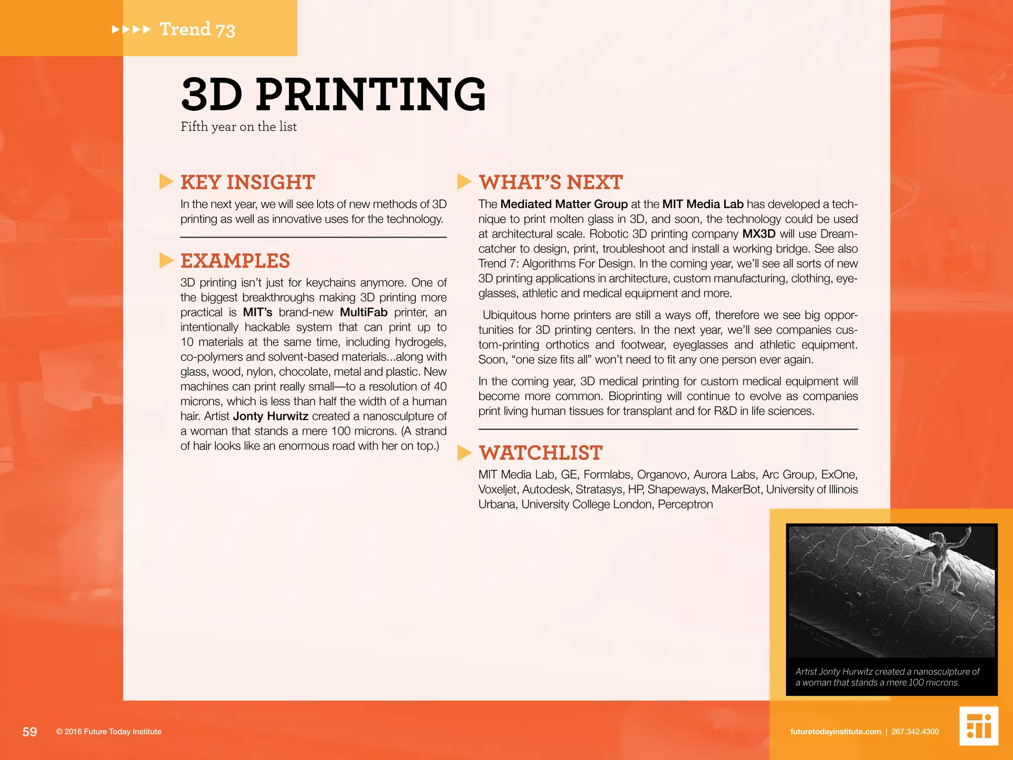 Trend 73
KEY INSIGHT
In the next year, we will see lots of new methods of 3D
printing as well as innovative uses for the technology.
EXAMPLES
3D printing isn’t just for keychains anymore. One of
the biggest breakthroughs making 3D printing more
practical is MIT’s brand-new MultiFab printer, an
intentionally hackable system that can print up to
10 materials at the same time, including hydrogels,
co-polymers and solvent-based materials...along with
glass, wood, nylon, chocolate, metal and plastic. New
machines can print really small––to a resolution of 40
microns, which is less than half the width of a human
hair. Artist Jonty Hurwitz created a nanosculpture of
a woman that stands a mere 100 microns. (A strand
of hair looks like an enormous road with her on top.)
WHAT’S NEXT
The Mediated Matter Group at the MIT Media Lab has developed a tech-
nique to print molten glass in 3D, and soon, the technology could be used
at architectural scale. Robotic 3D printing company MX3D will use Dream-
catcher to design, print, troubleshoot and install a working bridge. See also
Trend 7: Algorithms For Design. In the coming year, we’ll see all sorts of new
3D printing applications in architecture, custom manufacturing, clothing, eye-
glasses, athletic and medical equipment and more.
Ubiquitous home printers are still a ways off, therefore we see big oppor-
tunities for 3D printing centers. In the next year, we’ll see companies cus-
tom-printing orthotics and footwear, eyeglasses and athletic equipment.
Soon, “one size fits all” won’t need to fit any one person ever again.
In the coming year, 3D medical printing for custom medical equipment will
become more common. Bioprinting will continue to evolve as companies
print living human tissues for transplant and for R&D in life sciences.
WATCHLIST
MIT Media Lab, GE, Formlabs, Organovo, Aurora Labs, Arc Group, ExOne,
Voxeljet, Autodesk, Stratasys, HP, Shapeways, MakerBot, University of Illinois
Urbana, University College London, Perceptron
Artist Jonty Hurwitz created a nanosculpture of
a woman that stands a mere 100 microns.
Fifth year on the list
3D PRINTING
59 futuretodayinstitute.com | 267.342.4300© 2016 Future Today Institute
 