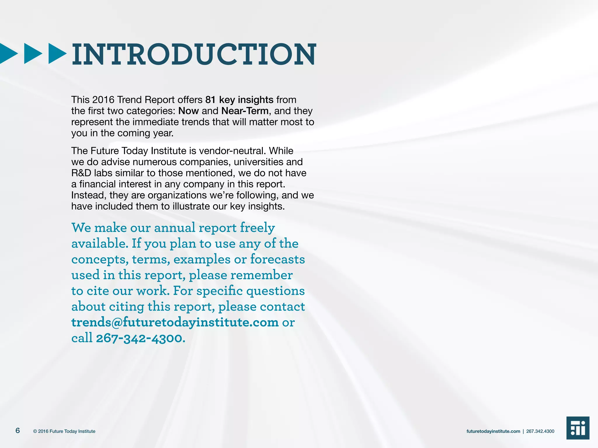 This 2016 Trend Report offers 81 key insights from
the first two categories: Now and Near-Term, and they
represent the immediate trends that will matter most to
you in the coming year.
The Future Today Institute is vendor-neutral. While
we do advise numerous companies, universities and
R&D labs similar to those mentioned, we do not have
a financial interest in any company in this report.
Instead, they are organizations we’re following, and we
have included them to illustrate our key insights.
We make our annual report freely
available. If you plan to use any of the
concepts, terms, examples or forecasts
used in this report, please remember
to cite our work. For specific questions
about citing this report, please contact
trends@futuretodayinstitute.com or
call 267-342-4300.
INTRODUCTION
6 futuretodayinstitute.com | 267.342.4300© 2016 Future Today Institute
 