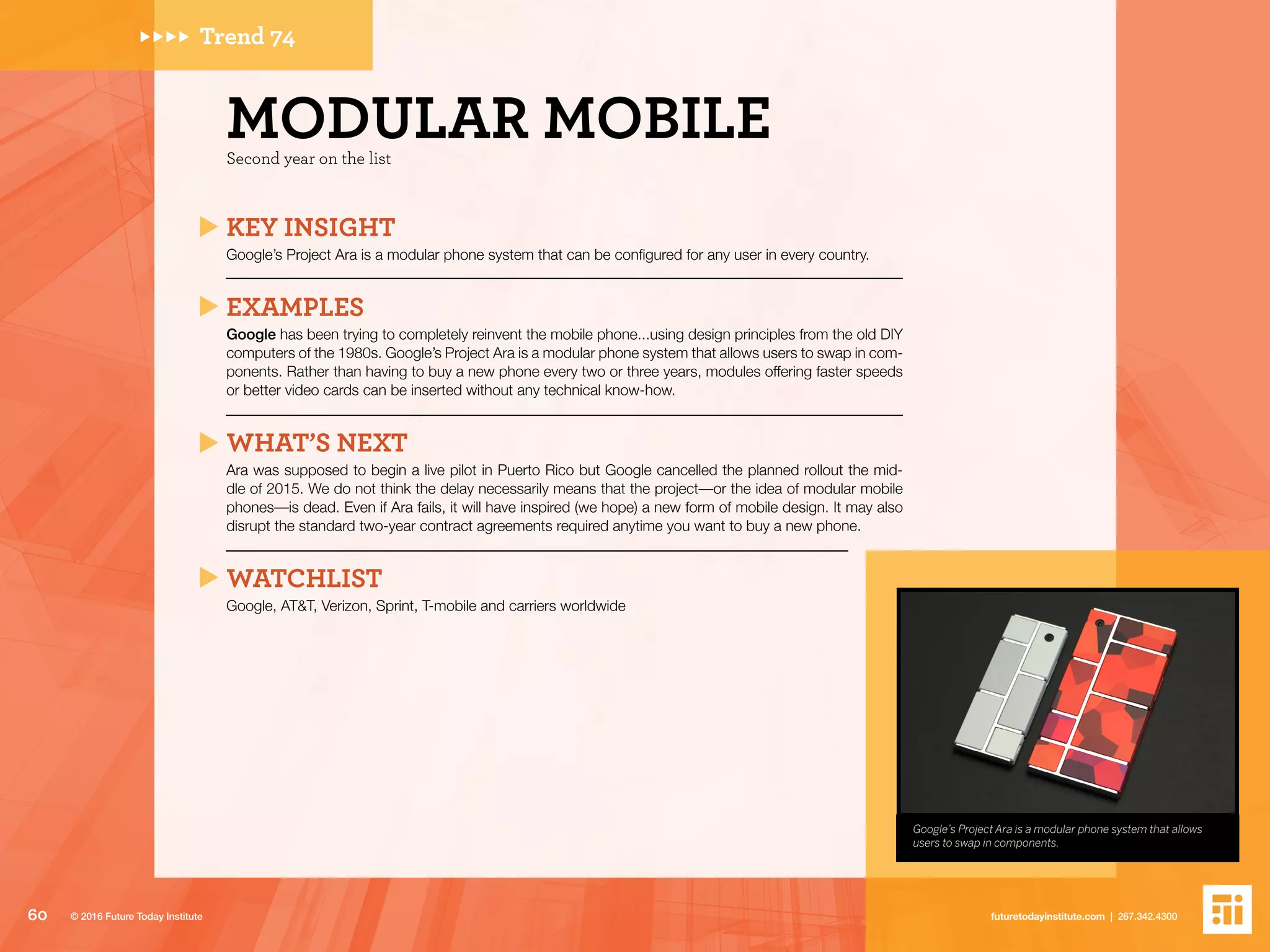 Google’s Project Ara is a modular phone system that allows
users to swap in components.
Trend 74
Second year on the list
MODULAR MOBILE
KEY INSIGHT
Google’s Project Ara is a modular phone system that can be configured for any user in every country.
EXAMPLES
Google has been trying to completely reinvent the mobile phone...using design principles from the old DIY
computers of the 1980s. Google’s Project Ara is a modular phone system that allows users to swap in com-
ponents. Rather than having to buy a new phone every two or three years, modules offering faster speeds
or better video cards can be inserted without any technical know-how.
WHAT’S NEXT
Ara was supposed to begin a live pilot in Puerto Rico but Google cancelled the planned rollout the mid-
dle of 2015. We do not think the delay necessarily means that the project––or the idea of modular mobile
phones––is dead. Even if Ara fails, it will have inspired (we hope) a new form of mobile design. It may also
disrupt the standard two-year contract agreements required anytime you want to buy a new phone.
WATCHLIST
Google, AT&T, Verizon, Sprint, T-mobile and carriers worldwide
60 futuretodayinstitute.com | 267.342.4300© 2016 Future Today Institute
 