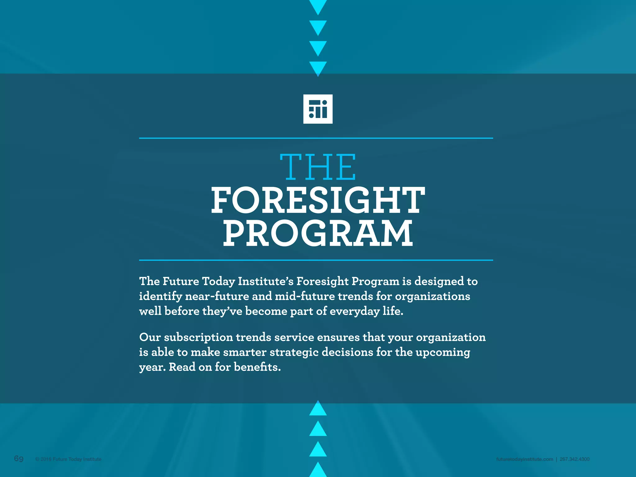 THE
FORESIGHT
PROGRAM
The Future Today Institute’s Foresight Program is designed to
identify near-future and mid-future trends for organizations
well before they’ve become part of everyday life.
Our subscription trends service ensures that your organization
is able to make smarter strategic decisions for the upcoming
year. Read on for benefits.
69 futuretodayinstitute.com | 267.342.4300© 2016 Future Today Institute
 