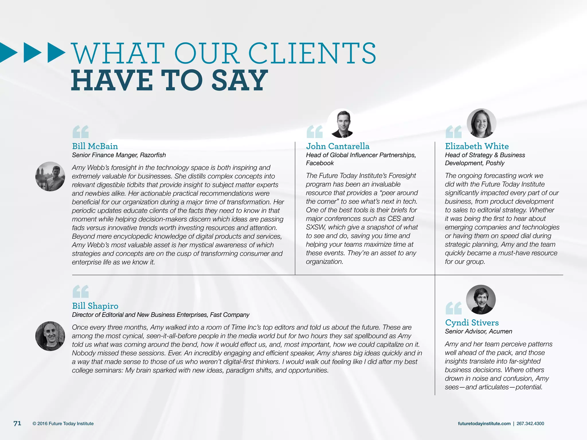 WHAT OUR CLIENTS
HAVE TO SAY
Bill McBain
Senior Finance Manger, Razorfish
Amy Webb’s foresight in the technology space is both inspiring and
extremely valuable for businesses. She distills complex concepts into
relevant digestible tidbits that provide insight to subject matter experts
and newbies alike. Her actionable practical recommendations were
beneficial for our organization during a major time of transformation. Her
periodic updates educate clients of the facts they need to know in that
moment while helping decision-makers discern which ideas are passing
fads versus innovative trends worth investing resources and attention.
Beyond mere encyclopedic knowledge of digital products and services,
Amy Webb’s most valuable asset is her mystical awareness of which
strategies and concepts are on the cusp of transforming consumer and
enterprise life as we know it.
Bill Shapiro
Director of Editorial and New Business Enterprises, Fast Company
Once every three months, Amy walked into a room of Time Inc’s top editors and told us about the future. These are
among the most cynical, seen-it-all-before people in the media world but for two hours they sat spellbound as Amy
told us what was coming around the bend, how it would effect us, and, most important, how we could capitalize on it.
Nobody missed these sessions. Ever. An incredibly engaging and efficient speaker, Amy shares big ideas quickly and in
a way that made sense to those of us who weren’t digital-first thinkers. I would walk out feeling like I did after my best
college seminars: My brain sparked with new ideas, paradigm shifts, and opportunities.
John Cantarella
Head of Global Influencer Partnerships,
Facebook
The Future Today Institute’s Foresight
program has been an invaluable
resource that provides a “peer around
the corner” to see what’s next in tech.
One of the best tools is their briefs for
major conferences such as CES and
SXSW, which give a snapshot of what
to see and do, saving you time and
helping your teams maximize time at
these events. They’re an asset to any
organization.
Elizabeth White
Head of Strategy & Business
Development, Poshly
The ongoing forecasting work we
did with the Future Today Institute
significantly impacted every part of our
business, from product development
to sales to editorial strategy. Whether
it was being the first to hear about
emerging companies and technologies
or having them on speed dial during
strategic planning, Amy and the team
quickly became a must-have resource
for our group.
Cyndi Stivers
Senior Advisor, Acumen
Amy and her team perceive patterns
well ahead of the pack, and those
insights translate into far-sighted
business decisions. Where others
drown in noise and confusion, Amy
sees—and articulates—potential.
71 futuretodayinstitute.com | 267.342.4300© 2016 Future Today Institute
 