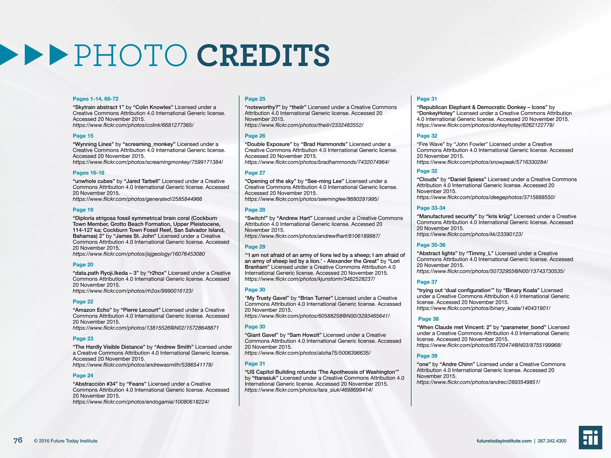 Pages 1-14, 68-72
“Skytrain abstract 1” by “Colin Knowles” Licensed under a
Creative Commons Attribution 4.0 International Generic license.
Accessed 20 November 2015.
https://www.flickr.com/photos/colink/6681277365/
Page 15
“Wynning Lines” by “screaming_monkey” Licensed under a
Creative Commons Attribution 4.0 International Generic license.
Accessed 20 November 2015.
https://www.flickr.com/photos/screamingmonkey/7599171384/
Pages 16-18
“unwhole cubes” by “Jared Tarbell” Licensed under a Creative
Commons Attribution 4.0 International Generic license. Accessed
20 November 2015.
https://www.flickr.com/photos/generated/2585844966
Page 19
“Diploria strigosa fossil symmetrical brain coral (Cockburn
Town Member, Grotto Beach Formation, Upper Pleistocene,
114-127 ka; Cockburn Town Fossil Reef, San Salvador Island,
Bahamas) 2” by “James St. John” Licensed under a Creative
Commons Attribution 4.0 International Generic license. Accessed
20 November 2015.
https://www.flickr.com/photos/jsjgeology/16076453080
Page 20
“data.path Ryoji.Ikeda – 3” by “r2hox” Licensed under a Creative
Commons Attribution 4.0 International Generic license. Accessed
20 November 2015.
https://www.flickr.com/photos/rh2ox/9990016123/
Page 22
“Amazon Echo” by “Pierre Lecourt” Licensed under a Creative
Commons Attribution 4.0 International Generic license. Accessed
20 November 2015.
https://www.flickr.com/photos/13815526@N02/15728648871
Page 23
“The Hardly Visible Distance” by “Andrew Smith” Licensed under
a Creative Commons Attribution 4.0 International Generic license.
Accessed 20 November 2015.
https://www.flickr.com/photos/andrewasmith/5386541178/
Page 24
“Abstracción #34” by “Feans” Licensed under a Creative
Commons Attribution 4.0 International Generic license. Accessed
20 November 2015.
https://www.flickr.com/photos/endogamia/10080618224/
Page 25
“noteworthy?” by “theilr” Licensed under a Creative Commons
Attribution 4.0 International Generic license. Accessed 20
November 2015.
https://www.flickr.com/photos/theilr/2332483552/
Page 26
“Double Exposure” by “Brad Hammonds” Licensed under a
Creative Commons Attribution 4.0 International Generic license.
Accessed 20 November 2015.
https://www.flickr.com/photos/bradhammonds/7432074964/
Page 27
“Opening of the sky” by “See-ming Lee” Licensed under a
Creative Commons Attribution 4.0 International Generic license.
Accessed 20 November 2015.
https://www.flickr.com/photos/seeminglee/8680281995/
Page 28
“Switch!” by “Andrew Hart” Licensed under a Creative Commons
Attribution 4.0 International Generic license. Accessed 20
November 2015.
https://www.flickr.com/photos/andrewfhart/8106189987/
Page 29
“‘I am not afraid of an army of lions led by a sheep; I am afraid of
an army of sheep led by a lion.’ - Alexander the Great” by “Lori
Branham” Licensed under a Creative Commons Attribution 4.0
International Generic license. Accessed 20 November 2015.
https://www.flickr.com/photos/kjunstorm/3462528237/
Page 30
“My Trusty Gavel” by “Brian Turner” Licensed under a Creative
Commons Attribution 4.0 International Generic license. Accessed
20 November 2015.
https://www.flickr.com/photos/60588258@N00/3293465641/
Page 30
“Giant Gavel” by “Sam Howzit” Licensed under a Creative
Commons Attribution 4.0 International Generic license. Accessed
20 November 2015.
https://www.flickr.com/photos/aloha75/5006396635/
Page 31
“US Capitol Building rotunda ‘The Apotheosis of Washington’”
by “ttarasiuk” Licensed under a Creative Commons Attribution 4.0
International Generic license. Accessed 20 November 2015.
https://www.flickr.com/photos/tara_siuk/4698699414/
Page 31
“Republican Elephant & Democratic Donkey – Icons” by
“DonkeyHotey” Licensed under a Creative Commons Attribution
4.0 International Generic license. Accessed 20 November 2015.
https://www.flickr.com/photos/donkeyhotey/6262122778/
Page 32
“Fire Wave” by “John Fowler” Licensed under a Creative
Commons Attribution 4.0 International Generic license. Accessed
20 November 2015.
https://www.flickr.com/photos/snowpeak/5716330284/
Page 32
“Clouds” by “Daniel Spiess” Licensed under a Creative Commons
Attribution 4.0 International Generic license. Accessed 20
November 2015.
https://www.flickr.com/photos/deegephotos/3715688550/
Page 33-34
“Manufactured security” by “kris krüg” Licensed under a Creative
Commons Attribution 4.0 International Generic license. Accessed
20 November 2015.
https://www.flickr.com/photos/kk/23390123/
Page 35-36
“Abstract lights” by “Timmy_L” Licensed under a Creative
Commons Attribution 4.0 International Generic license. Accessed
20 November 2015.
https://www.flickr.com/photos/50732955@N00/13743730535/
Page 37
“trying out ‘dual configuration’” by “Binary Koala” Licensed
under a Creative Commons Attribution 4.0 International Generic
license. Accessed 20 November 2015.
https://www.flickr.com/photos/binary_koala/140431901/
Page 38
“When Claude met Vincent: 2” by “parameter_bond” Licensed
under a Creative Commons Attribution 4.0 International Generic
license. Accessed 20 November 2015.
https://www.flickr.com/photos/65720474@N03/8755199968/
Page 39
“one” by “Andre Chinn” Licensed under a Creative Commons
Attribution 4.0 International Generic license. Accessed 20
November 2015.
https://www.flickr.com/photos/andrec/2893549851/
PHOTO CREDITS
76 futuretodayinstitute.com | 267.342.4300© 2016 Future Today Institute
 