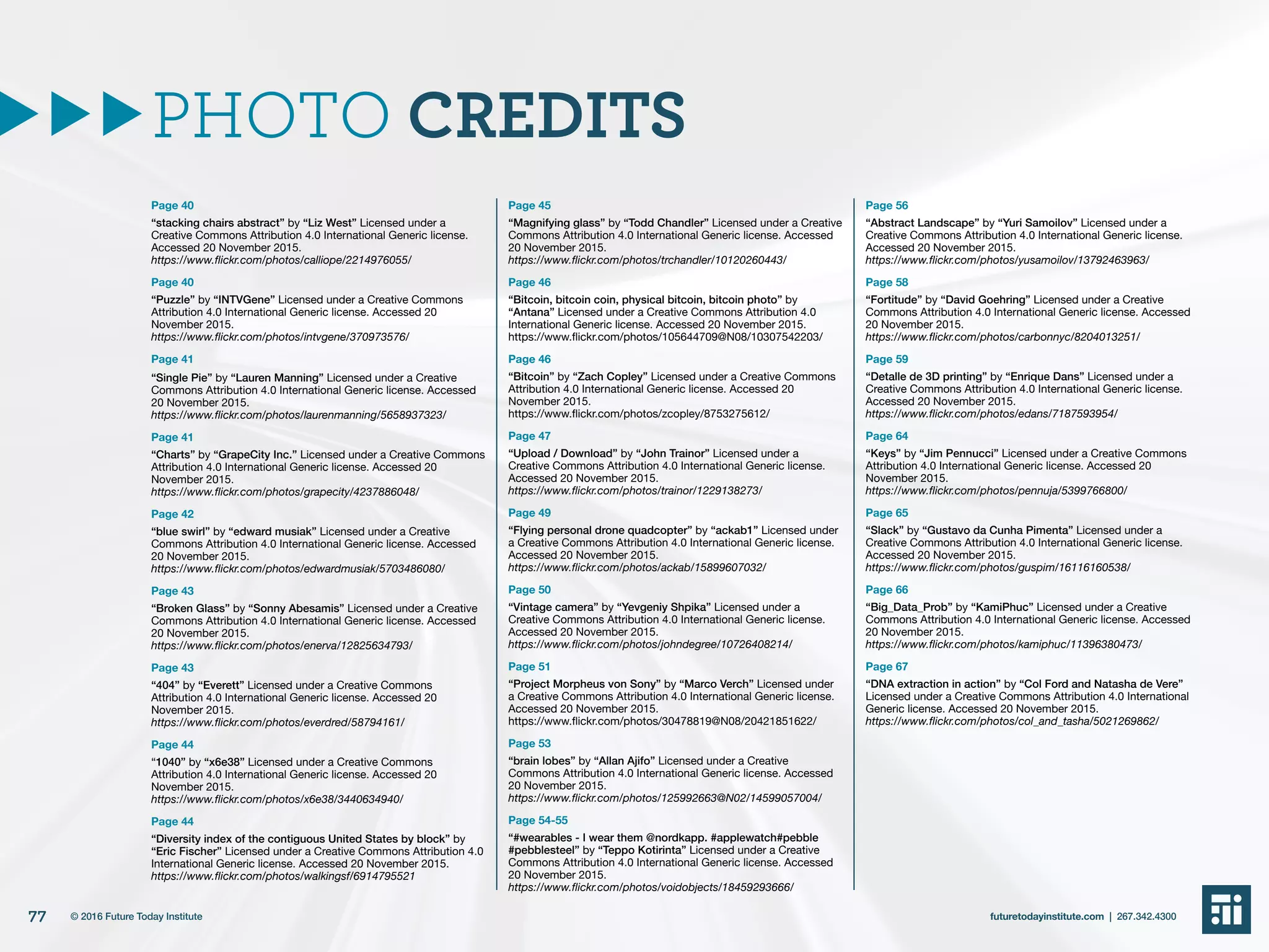 Page 40
“stacking chairs abstract” by “Liz West” Licensed under a
Creative Commons Attribution 4.0 International Generic license.
Accessed 20 November 2015.
https://www.flickr.com/photos/calliope/2214976055/
Page 40
“Puzzle” by “INTVGene” Licensed under a Creative Commons
Attribution 4.0 International Generic license. Accessed 20
November 2015.
https://www.flickr.com/photos/intvgene/370973576/
Page 41
“Single Pie” by “Lauren Manning” Licensed under a Creative
Commons Attribution 4.0 International Generic license. Accessed
20 November 2015.
https://www.flickr.com/photos/laurenmanning/5658937323/
Page 41
“Charts” by “GrapeCity Inc.” Licensed under a Creative Commons
Attribution 4.0 International Generic license. Accessed 20
November 2015.
https://www.flickr.com/photos/grapecity/4237886048/
Page 42
“blue swirl” by “edward musiak” Licensed under a Creative
Commons Attribution 4.0 International Generic license. Accessed
20 November 2015.
https://www.flickr.com/photos/edwardmusiak/5703486080/
Page 43
“Broken Glass” by “Sonny Abesamis” Licensed under a Creative
Commons Attribution 4.0 International Generic license. Accessed
20 November 2015.
https://www.flickr.com/photos/enerva/12825634793/
Page 43
“404” by “Everett” Licensed under a Creative Commons
Attribution 4.0 International Generic license. Accessed 20
November 2015.
https://www.flickr.com/photos/everdred/58794161/
Page 44
“1040” by “x6e38” Licensed under a Creative Commons
Attribution 4.0 International Generic license. Accessed 20
November 2015.
https://www.flickr.com/photos/x6e38/3440634940/
Page 44
“Diversity index of the contiguous United States by block” by
“Eric Fischer” Licensed under a Creative Commons Attribution 4.0
International Generic license. Accessed 20 November 2015.
https://www.flickr.com/photos/walkingsf/6914795521
Page 45
“Magnifying glass” by “Todd Chandler” Licensed under a Creative
Commons Attribution 4.0 International Generic license. Accessed
20 November 2015.
https://www.flickr.com/photos/trchandler/10120260443/
Page 46
“Bitcoin, bitcoin coin, physical bitcoin, bitcoin photo” by
“Antana” Licensed under a Creative Commons Attribution 4.0
International Generic license. Accessed 20 November 2015.
https://www.flickr.com/photos/105644709@N08/10307542203/
Page 46
“Bitcoin” by “Zach Copley” Licensed under a Creative Commons
Attribution 4.0 International Generic license. Accessed 20
November 2015.
https://www.flickr.com/photos/zcopley/8753275612/
Page 47
“Upload / Download” by “John Trainor” Licensed under a
Creative Commons Attribution 4.0 International Generic license.
Accessed 20 November 2015.
https://www.flickr.com/photos/trainor/1229138273/
Page 49
“Flying personal drone quadcopter” by “ackab1” Licensed under
a Creative Commons Attribution 4.0 International Generic license.
Accessed 20 November 2015.
https://www.flickr.com/photos/ackab/15899607032/
Page 50
“Vintage camera” by “Yevgeniy Shpika” Licensed under a
Creative Commons Attribution 4.0 International Generic license.
Accessed 20 November 2015.
https://www.flickr.com/photos/johndegree/10726408214/
Page 51
“Project Morpheus von Sony” by “Marco Verch” Licensed under
a Creative Commons Attribution 4.0 International Generic license.
Accessed 20 November 2015.
https://www.flickr.com/photos/30478819@N08/20421851622/
Page 53
“brain lobes” by “Allan Ajifo” Licensed under a Creative
Commons Attribution 4.0 International Generic license. Accessed
20 November 2015.
https://www.flickr.com/photos/125992663@N02/14599057004/
Page 54-55
“#wearables - I wear them @nordkapp. #applewatch#pebble
#pebblesteel” by “Teppo Kotirinta” Licensed under a Creative
Commons Attribution 4.0 International Generic license. Accessed
20 November 2015.
https://www.flickr.com/photos/voidobjects/18459293666/
Page 56
“Abstract Landscape” by “Yuri Samoilov” Licensed under a
Creative Commons Attribution 4.0 International Generic license.
Accessed 20 November 2015.
https://www.flickr.com/photos/yusamoilov/13792463963/
Page 58
“Fortitude” by “David Goehring” Licensed under a Creative
Commons Attribution 4.0 International Generic license. Accessed
20 November 2015.
https://www.flickr.com/photos/carbonnyc/8204013251/
Page 59
“Detalle de 3D printing” by “Enrique Dans” Licensed under a
Creative Commons Attribution 4.0 International Generic license.
Accessed 20 November 2015.
https://www.flickr.com/photos/edans/7187593954/
Page 64
“Keys” by “Jim Pennucci” Licensed under a Creative Commons
Attribution 4.0 International Generic license. Accessed 20
November 2015.
https://www.flickr.com/photos/pennuja/5399766800/
Page 65
“Slack” by “Gustavo da Cunha Pimenta” Licensed under a
Creative Commons Attribution 4.0 International Generic license.
Accessed 20 November 2015.
https://www.flickr.com/photos/guspim/16116160538/
Page 66
“Big_Data_Prob” by “KamiPhuc” Licensed under a Creative
Commons Attribution 4.0 International Generic license. Accessed
20 November 2015.
https://www.flickr.com/photos/kamiphuc/11396380473/
Page 67
“DNA extraction in action” by “Col Ford and Natasha de Vere”
Licensed under a Creative Commons Attribution 4.0 International
Generic license. Accessed 20 November 2015.
https://www.flickr.com/photos/col_and_tasha/5021269862/
PHOTO CREDITS
77 futuretodayinstitute.com | 267.342.4300© 2016 Future Today Institute
 