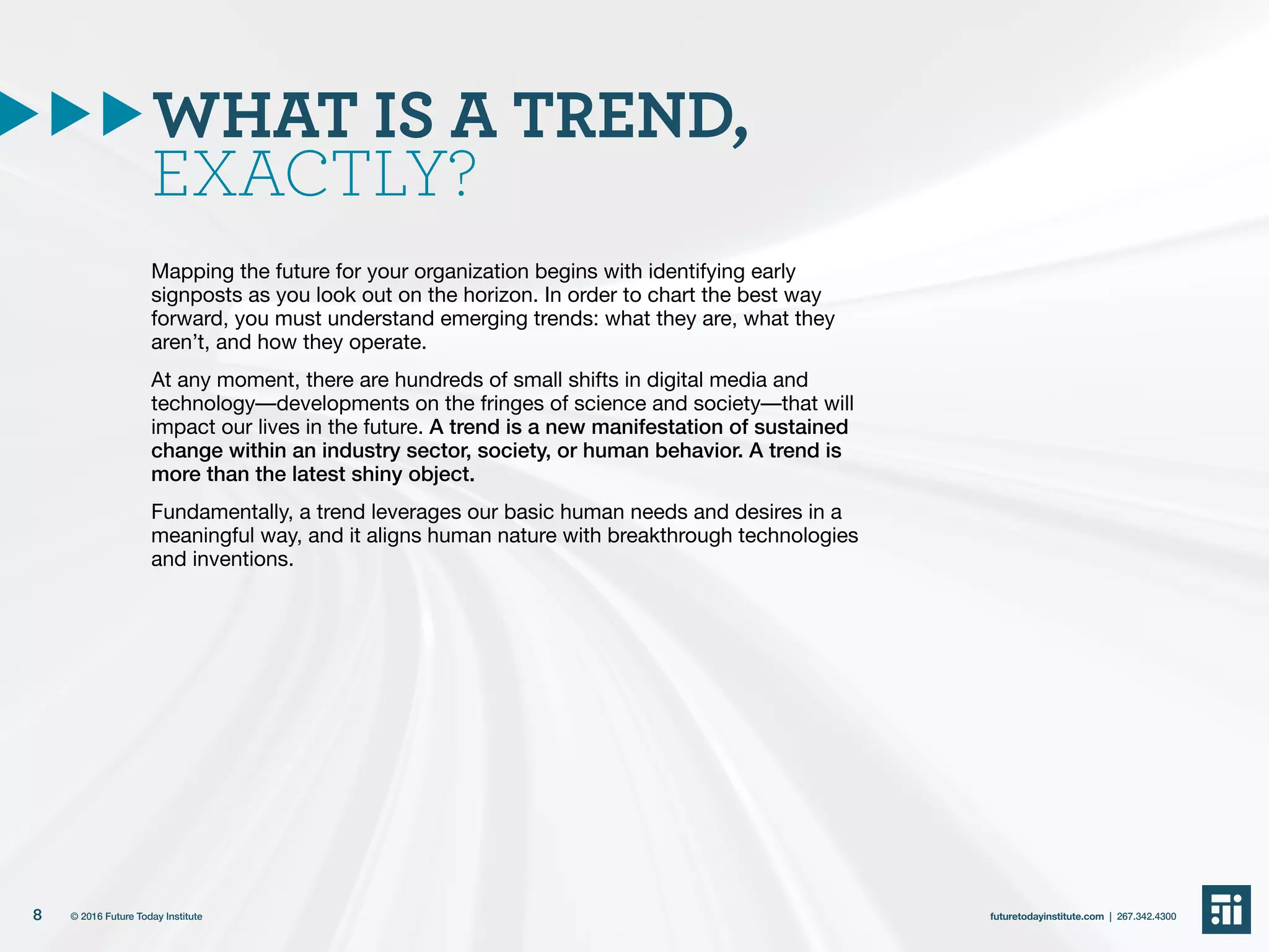 WHAT IS A TREND,
EXACTLY?
Mapping the future for your organization begins with identifying early
signposts as you look out on the horizon. In order to chart the best way
forward, you must understand emerging trends: what they are, what they
aren’t, and how they operate.
At any moment, there are hundreds of small shifts in digital media and
technology––developments on the fringes of science and society––that will
impact our lives in the future. A trend is a new manifestation of sustained
change within an industry sector, society, or human behavior. A trend is
more than the latest shiny object.
Fundamentally, a trend leverages our basic human needs and desires in a
meaningful way, and it aligns human nature with breakthrough technologies
and inventions.
8 futuretodayinstitute.com | 267.342.4300© 2016 Future Today Institute
 