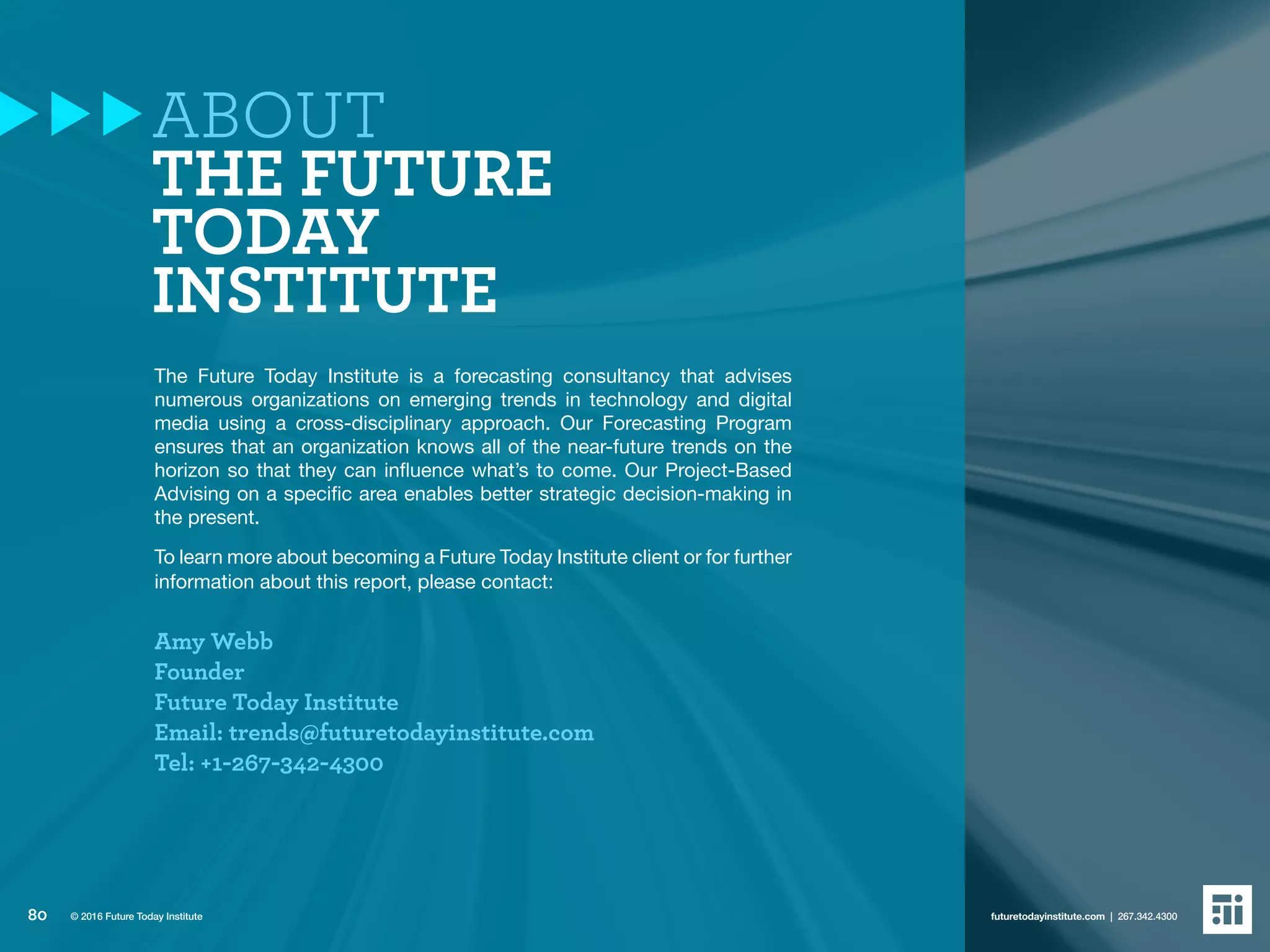 ABOUT
THE FUTURE
TODAY
INSTITUTE
The Future Today Institute is a forecasting consultancy that advises
numerous organizations on emerging trends in technology and digital
media using a cross-disciplinary approach. Our Forecasting Program
ensures that an organization knows all of the near-future trends on the
horizon so that they can influence what’s to come. Our Project-Based
Advising on a specific area enables better strategic decision-making in
the present.
To learn more about becoming a Future Today Institute client or for further
information about this report, please contact:
Amy Webb
Founder
Future Today Institute
Email: trends@futuretodayinstitute.com
Tel: +1-267-342-4300
80 futuretodayinstitute.com | 267.342.4300© 2016 Future Today Institute
 
