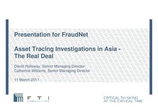 Presentation for FraudNet
Asset Tracing Investigations in Asia -
The Real DealThe Real Deal
David Holloway, Senior Managing Director
Catherine Williams, Senior Managing Director
11 March 2011
 