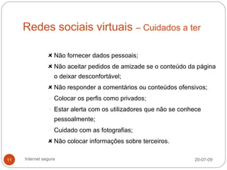 Redes sociais virtuais – Cuidados a ter

                   Não fornecer dados pessoais;
                   Não aceitar pedidos de amizade se o conteúdo da página
                   o deixar desconfortável;
                   Não responder a comentários ou conteúdos ofensivos;
                 Colocar os perfis como privados;

                 Estar alerta com os utilizadores que não se conhece
                   pessoalmente;
                 Cuidado com as fotografias;

                   Não colocar informações sobre terceiros.

11   Internet segura                                              20-07-09
 