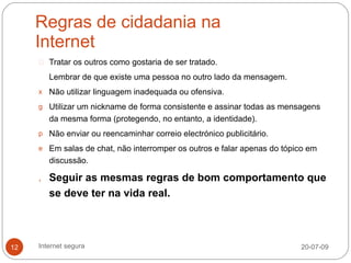Regras de cidadania na
     Internet
        Tratar os outros como gostaria de ser tratado.
        Lembrar de que existe uma pessoa no outro lado da mensagem.
     x Não utilizar linguagem inadequada ou ofensiva.

     g Utilizar um nickname de forma consistente e assinar todas as mensagens
        da mesma forma (protegendo, no entanto, a identidade).
     p Não enviar ou reencaminhar correio electrónico publicitário.

     e Em salas de chat, não interromper os outros e falar apenas do tópico em
        discussão.

     , Seguir as mesmas regras de bom comportamento que
        se deve ter na vida real.



12   Internet segura                                                     20-07-09
 