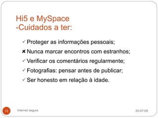 Hi5 e MySpace
     -Cuidados a ter:
         Proteger as informações pessoais;

           Nunca marcar encontros com estranhos;
         Verificar os comentários regularmente;
         Fotografias: pensar antes de publicar;
         Ser honesto em relação à idade.




13   Internet segura                               20-07-09
 