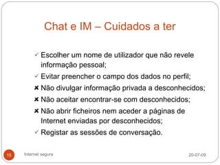 Chat e IM – Cuidados a ter

           Escolher um nome de utilizador que não revele
             informação pessoal;
           Evitar preencher o campo dos dados no perfil;
             Não divulgar informação privada a desconhecidos;
             Não aceitar encontrar-se com desconhecidos;
             Não abrir ficheiros nem aceder a páginas de
             Internet enviadas por desconhecidos;
           Registar as sessões de conversação.


15   Internet segura                                       20-07-09
 