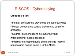 RISCOS - Cyberbullying
        Cuidados a ter:

        Instalar software de prevenção de cyberbullying;
        Mudar de conta de correio electrónico se sofrer
        ameaças;
        Guardar as mensagens de cyberbullying;
          Não partilhar dados pessoais;
        Informar os responsáveis pelos sites de Internet
        usando uma hotline como a Linha Alerta.

17   Internet segura                                    20-07-09
 