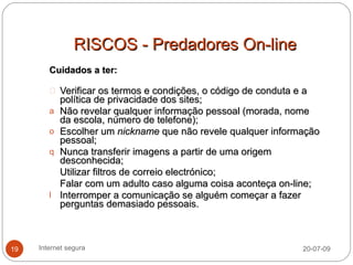 RISCOS - Predadores On-line
        Cuidados a ter:

            Verificar os termos e condições, o código de conduta e a
            política de privacidade dos sites;
        a   Não revelar qualquer informação pessoal (morada, nome
            da escola, número de telefone);
        o   Escolher um nickname que não revele qualquer informação
            pessoal;
        q   Nunca transferir imagens a partir de uma origem
            desconhecida;
            Utilizar filtros de correio electrónico;
            Falar com um adulto caso alguma coisa aconteça on-line;
        l   Interromper a comunicação se alguém começar a fazer
            perguntas demasiado pessoais.



19   Internet segura                                            20-07-09
 